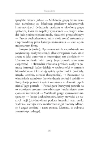 Mentalizm


(przykład Steve’a  Jobsa) → Mobilność grupy konsumen‑
tów, niezależnie od lokalizacji przekazów reklamowych
i  promocyjnych (wdrażanie przekazu w  określoną grupę
społeczną, która ma wspólny wyznacznik — emeryci, mło‑
dzi ludzie zainteresowani modą, niezależni przedsiębiorcy)
→ Proces dochodzeniowy, który może zostać zrozumiany
i wprowadzony przez każdego konsumenta — staje się on
misjonarzem firmy.
    Instytucja (osoba): Uprawomocnienie na podstawie au‑
torytetu (np. zdobycie recenzji albo też wsparcia osób, które
znane są jako autorytet w interesującej nas dziedzinie) →
Uprawomocnienie misji osoby (zapożyczenie autorytetu
ekspertów) → Hierarchia wdrażanie przekazu osoby za po‑
mocą instytucji, które działają w  społeczności w  systemie
hierarchicznym i kształtują opinię społeczności (kościoły,
urzędy, uczelnie, ośrodki akademickie). → Bazowanie na
wierzeniach rozmówcy (potwierdzanie potrzeb i opinii) →
Kodyfikacja potrzeb i  opinii rozmówcy + ukazanie „speł‑
niania” jego potrzeb → Postać guru (zazwyczaj pozwala na
to wdrożenie procesu spowiedniczego i uzależnienie emo‑
cjonalne rozmówcy) → Mobilność grupy wyznawców-mi‑
sjonarzy → Proces dochodzeniowy, który prowadzi do na‑
szych racji (przedstawiamy podczas interakcji nasz punkt
widzenia, oferując dwie możliwości: angaż osobisty odbior‑
cy / angaż osobisty + nasza pomoc. Liczymy, iż wybrana
zostanie opcja druga).




                            180
 