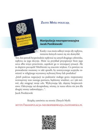 Złote Myśli polecają




                         Manipulacja neuroperswazyjna
                         Jacek Ponikiewski

                         Każdy z nas może odkryć swoje siły wpływu,
                         istnienia których nawet się nie domyślał.
Ten, kto potrafi bezpośrednio wpływać na umysł drugiego człowieka,
wpływa na jego decyzje. Może na przykład przyspieszyć bicie jego
serca albo wręcz przeciwnie, uspokoić go w stresującej sytuacji. Ale
to dopiero początek! Możliwości są znacznie większe. Co powiesz na
prowadzenie rozmowy w taki sposób, by notorycznego sceptyka za‑
mienić w religijnego wyznawcę wybranej firmy lub produktu?
„Jeżeli podczas negocjacji na podstawie małego gestu rozpoznamy
wewnętrzny stan naszego partnera, będziemy wiedzieć, co i jak mó‑
wić, aby osiągnąć swoje cele. Wykrywając lęk, dajemy bezpieczeń‑
stwo. Odczytując zaś dezaprobatę, wiemy, że nasza oferta nie jest dla
drugiej strony zadowalająca...”.
Jacek Ponikiewski

            Książkę zamówisz na stronie Złotych Myśli:
http://manipulacja-neuroperswazja.zlotemysli.pl
 