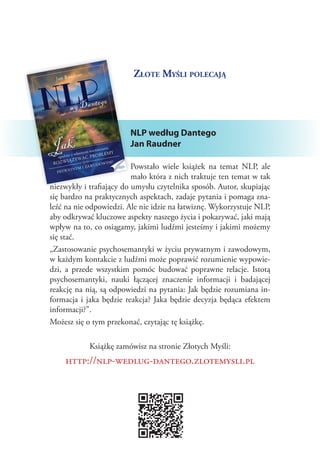Złote Myśli polecają




                        NLP według Dantego
                        Jan Raudner

                          Powstało wiele książek na temat NLP, ale
                          mało która z nich traktuje ten temat w tak
niezwykły i trafiający do umysłu czytelnika sposób. Autor, skupiając
się bardzo na praktycznych aspektach, zadaje pytania i pomaga zna‑
leźć na nie odpowiedzi. Ale nie idzie na łatwiznę. Wykorzystuje NLP,
aby odkrywać kluczowe aspekty naszego życia i pokazywać, jaki mają
wpływ na to, co osiągamy, jakimi ludźmi jesteśmy i jakimi możemy
się stać.
„Zastosowanie psychosemantyki w życiu prywatnym i zawodowym,
w każdym kontakcie z ludźmi może poprawić rozumienie wypowie‑
dzi, a  przede wszystkim pomóc budować poprawne relacje. Istotą
psychosemantyki, nauki łączącej znaczenie informacji i  badającej
reakcję na nią, są odpowiedzi na pytania: Jak będzie rozumiana in‑
formacja i  jaka będzie reakcja? Jaka będzie decyzja będąca efektem
informacji?”.
Możesz się o tym przekonać, czytając tę książkę.

            Książkę zamówisz na stronie Złotych Myśli:
    http://nlp-wedlug-dantego.zlotemysli.pl
 
