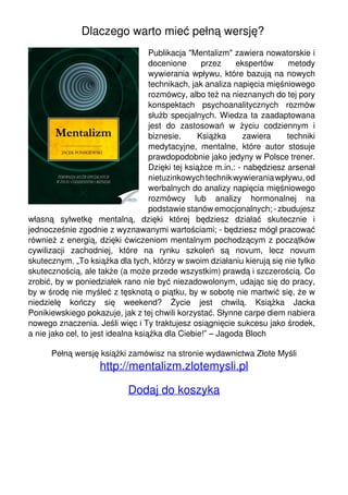 Dlaczego warto mieć pełną wersję?
                                                                       Publikacja "Mentalizm" zawiera nowatorskie i
                                                                       docenione      przez     ekspertów     metody
                                                                       wywierania wpływu, które bazują na nowych
                                                                       technikach, jak analiza napięcia mięśniowego
                                                                       rozmówcy, albo też na nieznanych do tej pory
                                                                       konspektach psychoanalitycznych rozmów
                                                                       służb specjalnych. Wiedza ta zaadaptowana
                                                                       jest do zastosowań w życiu codziennym i
                                                                       biznesie.     Książka       zawiera    techniki
                                                                       medytacyjne, mentalne, które autor stosuje
                                                                       prawdopodobnie jako jedyny w Polsce trener.
                                                                       Dzięki tej książce m.in.: - nabędziesz arsenał
                                                                       nietuzinkowych technik wywierania wpływu, od
                                                                       werbalnych do analizy napięcia mięśniowego
                                                                       rozmówcy lub analizy hormonalnej na
                                                                       podstawie stanów emocjonalnych; - zbudujesz
                                   własną sylwetkę mentalną, dzięki której będziesz działać skutecznie i
                                   jednocześnie zgodnie z wyznawanymi wartościami; - będziesz mógł pracować
                                   również z energią, dzięki ćwiczeniom mentalnym pochodzącym z początków
                                   cywilizacji zachodniej, które na rynku szkoleń są novum, lecz novum
                                   skutecznym. „To książka dla tych, którzy w swoim działaniu kierują się nie tylko
                                   skutecznością, ale także (a może przede wszystkim) prawdą i szczerością. Co
                                   zrobić, by w poniedziałek rano nie być niezadowolonym, udając się do pracy,
                                   by w środę nie myśleć z tęsknotą o piątku, by w sobotę nie martwić się, że w
                                   niedzielę kończy się weekend? Życie jest chwilą. Książka Jacka
                                   Ponikiewskiego pokazuje, jak z tej chwili korzystać. Słynne carpe diem nabiera
                                   nowego znaczenia. Jeśli więc i Ty traktujesz osiągnięcie sukcesu jako środek,
                                   a nie jako cel, to jest idealna książka dla Ciebie!” – Jagoda Bloch

                                         Pełną wersję książki zamówisz na stronie wydawnictwa Złote Myśli
                                                       http://mentalizm.zlotemysli.pl

                                                               Dodaj do koszyka




Powered by TCPDF (www.tcpdf.org)
 