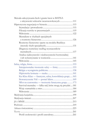 Metoda odczytywania liczb i granic kwot w BATNA
       z aktywności sektorów neurowzrokowych.........................111
Hipnotyczna negocjacja w biznesie................................................115
                                                          .
     Stymulacja i prowadzenie........................................................115
                                                  .
     Fiksacja wzroku w prezentacjach...........................................119
     Wdrożenie..................................................................................122
     Mentalizm w służbach specjalnych
       a rozmowy biznesowe............................................................126
     Rozmowy biznesowe oparte na modelu Buckleya
       (metody służb specjalnych)...................................................131
     Diagnoza rozmówcy według wyznaczników
       mentalnych..............................................................................137
                            .
     Analiza nadczynności i niedoczynności hormonalnej
       i ich wykorzystanie w rozmowie..........................................141
                                                                .
     Wdrożenie..................................................................................145
Sekta, religia, firma.............................................................................153
     Interpersonalne tworzenie sekty — firmy............................153
     Religia a wystąpienia publiczne...............................................158
     Hipisowska komuna — nauka................................................161
     Ku-Klux-Klan — fanatyzm, sekta, konsolidacja grupy......165
     Stowarzyszenie Vril — postać lidera.....................................169
                                                                     .
     Młot na czarownice — tworzenie fanatyzmu grupy...........173
     Survival mentalny — kilka rad, które mogą się przydać.....181
     Wizje szamańskie a stres..........................................................184
     Wdrożenie..................................................................................189
Medytacja kasjańska...........................................................................199
Medytacja śmierci...............................................................................207
JA i MNIE..........................................................................................213
                .
Posłowie..............................................................................................219
Arkusz ćwiczeniowy..........................................................................223
Tes ty . .................................................................................................261
     Profil osobowości i profil zawodowy....................................261
                                                                      .
 