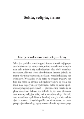 Sekta, religia, firma




    Interpersonalne tworzenie sekty — firmy

Sekta jest genialną strukturą pod kątem konsolidacji grupy
oraz budowania jej priorytetów, mimo że większość znanych
nam sekt mianuje się pochodzeniem albo dość niejedno‑
znacznym, albo też wręcz zbrodniczym. Istotne jednak, że
mamy również do czynienia z sektami wśród młodzieży lub
wyborców. W zasadzie wiele partii na świecie, mediów lub
firm nie różni się zbytnio od struktury sekty, co wcale nie
musi mieć negatywnego wydźwięku. Sekty to jedna z pod‑
stawowych grup społecznych — piszę to, choć narażę się na
głosy sprzeciwu. Faktem jest jednak, że pierwsze plemiona
oraz systemy religijne miały wiele znamion sekty. Obecnie
owe znamiona są dobierane bardziej restrykcyjnie (selek‑
cja), co sprawia, że opinia publiczna nie rozumie, na czym
polega zjawisko sekty, będąc nieświadomie wyznawcą‑wy‑

                           153
 