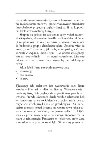 Mentalizm


borcą lub, co nas interesuje, wyznawcą‑konsumentem. Inni
zaś nieświadomie stanowią grupę wyznawców‑misjonarzy
(przykładowo: propagują poglądy danej partii lub kupowa‑
nie telefonów określonej firmy).
    Skupmy się jednak na tworzeniu sekty wokół jednost‑
ki. Oczywiście, słowo sekta jest dla nas literackim odniesie‑
niem, ponieważ nie mam zamiaru namawiać czytelników
do budowania grup o charakterze sekty. Uznajmy więc, że
słowo „sekta” to termin, jakim będę się posługiwać, acz‑
kolwiek w wypadku osób i firm — w świecie dzisiejszego
biznesu oraz polityki — jest czymś naturalnym. Możemy
spierać się z tym faktem, lecz takowy będzie nadal wystę‑
pował.
    Sekta dzieli się na trzy podstawowe grupy:
99 wyznawcy,
99 misjonarze,
99 liderzy.

Wyznawcy: ich zadaniem jest wyznawanie idei, które
kształtuje lider sekty, albo też liderzy. Wyznawca widzi
produkty firmy lub poglądy danej partii jako prawdę ob‑
jawioną. Prawda oświecona działa według schematu: Lęk
→ Panaceum na lęk → Obietnica przeciwstawna. Lęk to
oczywiście strach przed kimś lub przed czymś. Dla islamu
będzie to strach przed śmiercią na wojnie (owa religia zo‑
stała zbudowana jako sekta prowojenna), a dla chrześcijań‑
stwa lęk przed końcem życia po śmierci. Podobnie ma się
wiara w  reinkarnację. Panaceum to lekarstwo, które dana
sekta oferuje, aby zniwelować lęk. Nie mylmy panaceum

                            154
 