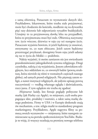 Sekta, religia, firma


z  samą obietnicą. Panaceum to wyznawanie danych idei.
Przykładowo, lekarstwem, które trzeba stale przyjmować,
może być chodzenie do kościoła, modlenie się na dywaniku
pięć razy dziennie lub odprawianie rytuałów buddyjskich.
Uznajmy to za przyjmowaną dawkę leku na przypadłość,
która to przyjmowana musi być stale. Obietnicą nazywamy
tzw. życie wieczne, dziewice w raju czy też następne życie.
Panaceum wyjaśnia bowiem, iż jeżeli będziemy je stosować,
otrzymamy to, co nam obiecano. Jeżeli zatem będziemy
przestrzegać przykazań, dostąpimy bram raju; jeżeli udamy
się raz w życiu do Mekki — podobnie.
     Należy wyjaśnić, iż moim zamiarem nie jest stwierdzanie
prawdomówności jakiegokolwiek systemu religijnego. Drogi
czytelniku, należą ci się wyjaśnienia. Jestem człowiekiem reli‑
gijnym, lecz oddzielam to, co stworzyli ludzie (pewną struk‑
turę, która niewiele się różni w rozmaitych częściach naszego
globu), od samych prawd religijnych. Nie piętnuję zatem re‑
ligii, a nawet instytucji religijnych, ale jedynie opisuję pewną
rzeczywistość — według własnego oglądu i doświadczenia,
rzecz jasna. Z tym oglądem nie trzeba się zgadzać.
     Misjonarze: każdy, kto forsuje poglądy polityczne lub
markę (jak Harley czy Apple), to misjonarz, czyli osoba pro‑
pagująca idee, produkty i wartości, a także samą markę da‑
nego podmiotu. Firmy w USA i w Europie doskonale znają
ów mechanizm, a tzw. religia marki to standardowy program
marketingowy. Przykładowo, Apple nagrywa filmy za po‑
mocą swoich wyznawców — misjonarzy, które następnie za‑
mieszczane są na portalu społecznościowym YouTube. Budu‑
je to wizję, iż wszyscy oczekują na premierę nowego telefonu

                               155
 