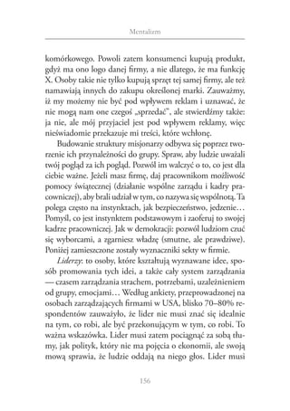 Mentalizm


komórkowego. Powoli zatem konsumenci kupują produkt,
gdyż ma ono logo danej firmy, a nie dlatego, że ma funkcję
X. Osoby takie nie tylko kupują sprzęt tej samej firmy, ale też
namawiają innych do zakupu określonej marki. Zauważmy,
iż my możemy nie być pod wpływem reklam i uznawać, że
nie mogą nam one czegoś „sprzedać”, ale stwierdźmy także:
ja nie, ale mój przyjaciel jest pod wpływem reklamy, więc
nieświadomie przekazuje mi treści, które wchłonę.
    Budowanie struktury misjonarzy odbywa się poprzez two‑
rzenie ich przynależności do grupy. Spraw, aby ludzie uważali
twój pogląd za ich pogląd. Pozwól im walczyć o to, co jest dla
ciebie ważne. Jeżeli masz firmę, daj pracownikom możliwość
pomocy świątecznej (działanie wspólne zarządu i kadry pra‑
cowniczej), aby brali udział w tym, co nazywa się wspólnotą. Ta
polega często na instynktach, jak bezpieczeństwo, jedzenie…
Pomyśl, co jest instynktem podstawowym i zaoferuj to swojej
kadrze pracowniczej. Jak w demokracji: pozwól ludziom czuć
się wyborcami, a zgarniesz władzę (smutne, ale prawdziwe).
Poniżej zamieszczone zostały wyznaczniki sekty w firmie.
    Liderzy: to osoby, które kształtują wyznawane idee, spo‑
sób promowania tych idei, a także cały system zarządzania
— czasem zarządzania strachem, potrzebami, uzależnieniem
od grupy, emocjami… Według ankiety, przeprowadzonej na
osobach zarządzających firmami w USA, blisko 70–80% re‑
spondentów zauważyło, że lider nie musi znać się idealnie
na tym, co robi, ale być przekonującym w tym, co robi. To
ważna wskazówka. Lider musi zatem pociągnąć za sobą tłu‑
my, jak polityk, który nie ma pojęcia o ekonomii, ale swoją
mową sprawia, że ludzie oddają na niego głos. Lider musi

                             156
 
