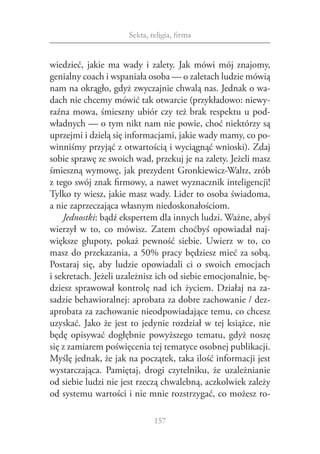 Sekta, religia, firma


wiedzieć, jakie ma wady i  zalety. Jak mówi mój znajomy,
genialny coach i wspaniała osoba — o zaletach ludzie mówią
nam na okrągło, gdyż zwyczajnie chwalą nas. Jednak o wa‑
dach nie chcemy mówić tak otwarcie (przykładowo: niewy‑
raźna mowa, śmieszny ubiór czy też brak respektu u pod‑
władnych — o tym nikt nam nie powie, choć niektórzy są
uprzejmi i dzielą się informacjami, jakie wady mamy, co po‑
winniśmy przyjąć z otwartością i wyciągnąć wnioski). Zdaj
sobie sprawę ze swoich wad, przekuj je na zalety. Jeżeli masz
śmieszną wymowę, jak prezydent Gronkiewicz-Waltz, zrób
z tego swój znak firmowy, a nawet wyznacznik inteligencji!
Tylko ty wiesz, jakie masz wady. Lider to osoba świadoma,
a nie zaprzeczająca własnym niedoskonałościom.
    Jednostki: bądź ekspertem dla innych ludzi. Ważne, abyś
wierzył w  to, co mówisz. Zatem choćbyś opowiadał naj‑
większe głupoty, pokaż pewność siebie. Uwierz w  to, co
masz do przekazania, a 50% pracy będziesz mieć za sobą.
Postaraj się, aby ludzie opowiadali ci o  swoich emocjach
i sekretach. Jeżeli uzależnisz ich od siebie emocjonalnie, bę‑
dziesz sprawował kontrolę nad ich życiem. Działaj na za‑
sadzie behawioralnej: aprobata za dobre zachowanie / dez‑
aprobata za zachowanie nieodpowiadające temu, co chcesz
uzyskać. Jako że jest to jedynie rozdział w tej książce, nie
będę opisywać dogłębnie powyższego tematu, gdyż noszę
się z zamiarem poświęcenia tej tematyce osobnej publikacji.
Myślę jednak, że jak na początek, taka ilość informacji jest
wystarczająca. Pamiętaj, drogi czytelniku, że uzależnianie
od siebie ludzi nie jest rzeczą chwalebną, aczkolwiek zależy
od systemu wartości i nie mnie rozstrzygać, co możesz ro‑

                              157
 