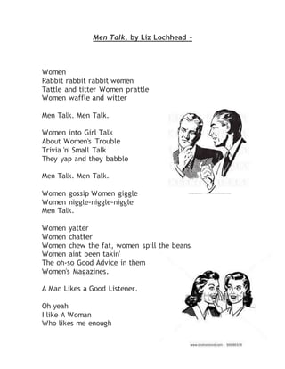 Men Talk, by Liz Lochhead - 
Women 
Rabbit rabbit rabbit women 
Tattle and titter Women prattle 
Women waffle and witter 
Men Talk. Men Talk. 
Women into Girl Talk 
About Women's Trouble 
Trivia 'n' Small Talk 
They yap and they babble 
Men Talk. Men Talk. 
Women gossip Women giggle 
Women niggle-niggle-niggle 
Men Talk. 
Women yatter 
Women chatter 
Women chew the fat, women spill the beans 
Women aint been takin' 
The oh-so Good Advice in them 
Women's Magazines. 
A Man Likes a Good Listener. 
Oh yeah 
I like A Woman 
Who likes me enough 
 