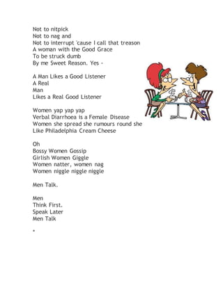 Not to nitpick
Not to nag and
Not to interrupt 'cause I call that treason
A woman with the Good Grace
To be struck dumb
By me Sweet Reason. Yes -
A Man Likes a Good Listener
A Real
Man
Likes a Real Good Listener
Women yap yap yap
Verbal Diarrhoea is a Female Disease
Women she spread she rumours round she
Like Philadelphia Cream Cheese
Oh
Bossy Women Gossip
Girlish Women Giggle
Women natter, women nag
Women niggle niggle niggle
Men Talk.
Men
Think First.
Speak Later
Men Talk
*