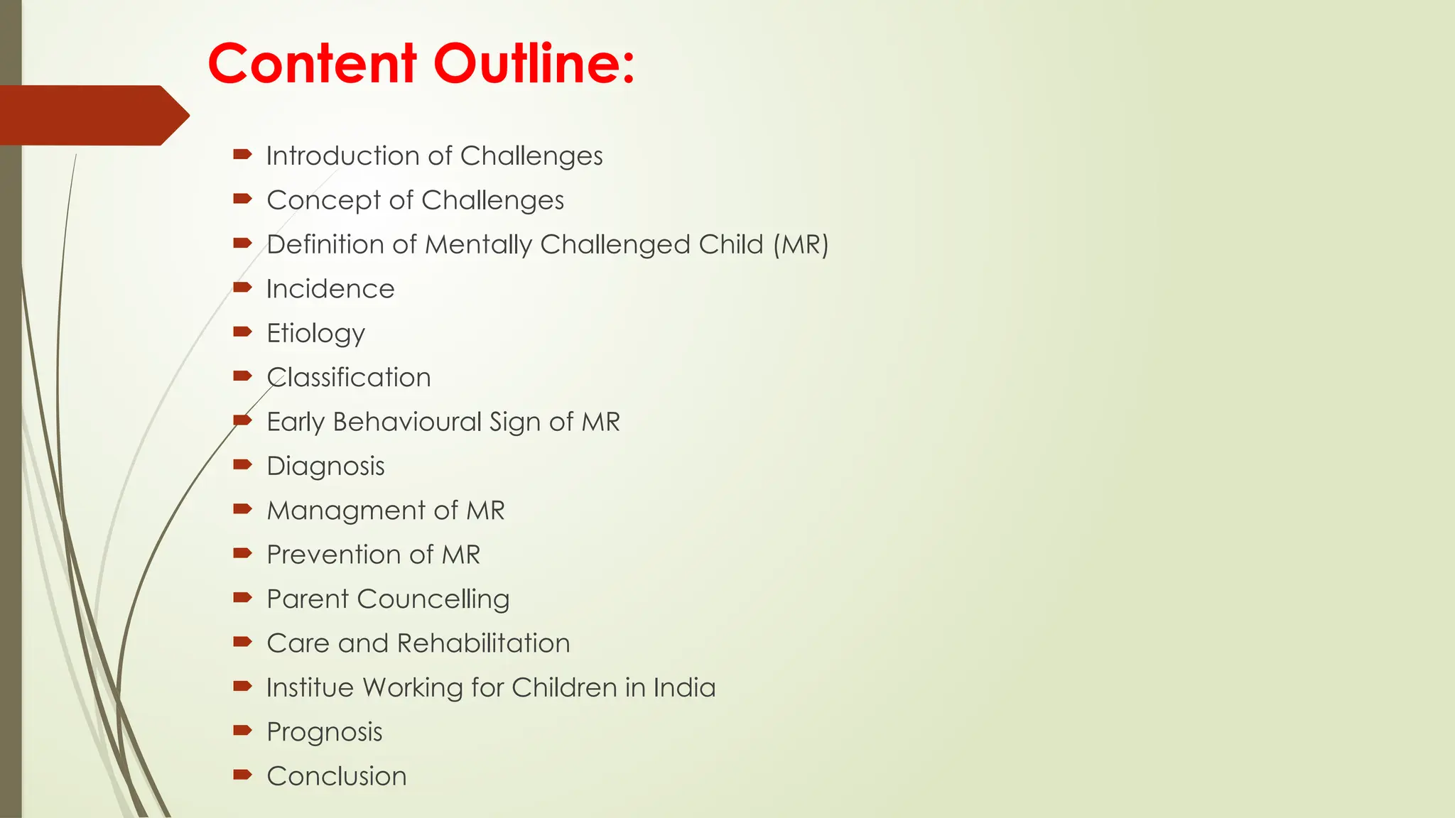 Content Outline:
 Introduction of Challenges
 Concept of Challenges
 Definition of Mentally Challenged Child (MR)
 Incidence
 Etiology
 Classification
 Early Behavioural Sign of MR
 Diagnosis
 Managment of MR
 Prevention of MR
 Parent Councelling
 Care and Rehabilitation
 Institue Working for Children in India
 Prognosis
 Conclusion
 