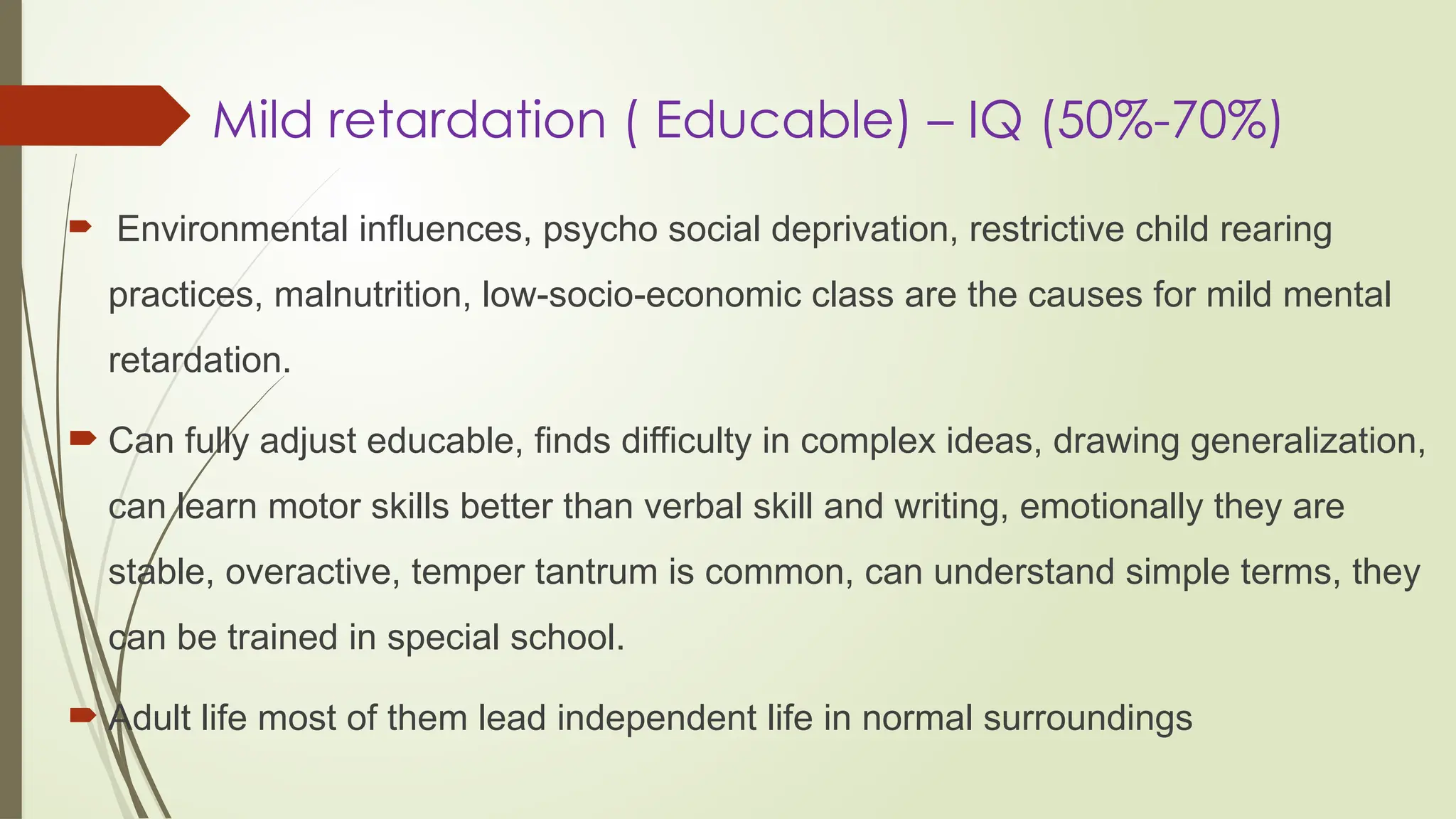 Mild retardation ( Educable) – IQ (50%-70%)
 Environmental influences, psycho social deprivation, restrictive child rearing
practices, malnutrition, low-socio-economic class are the causes for mild mental
retardation.
 Can fully adjust educable, finds difficulty in complex ideas, drawing generalization,
can learn motor skills better than verbal skill and writing, emotionally they are
stable, overactive, temper tantrum is common, can understand simple terms, they
can be trained in special school.
 Adult life most of them lead independent life in normal surroundings
 