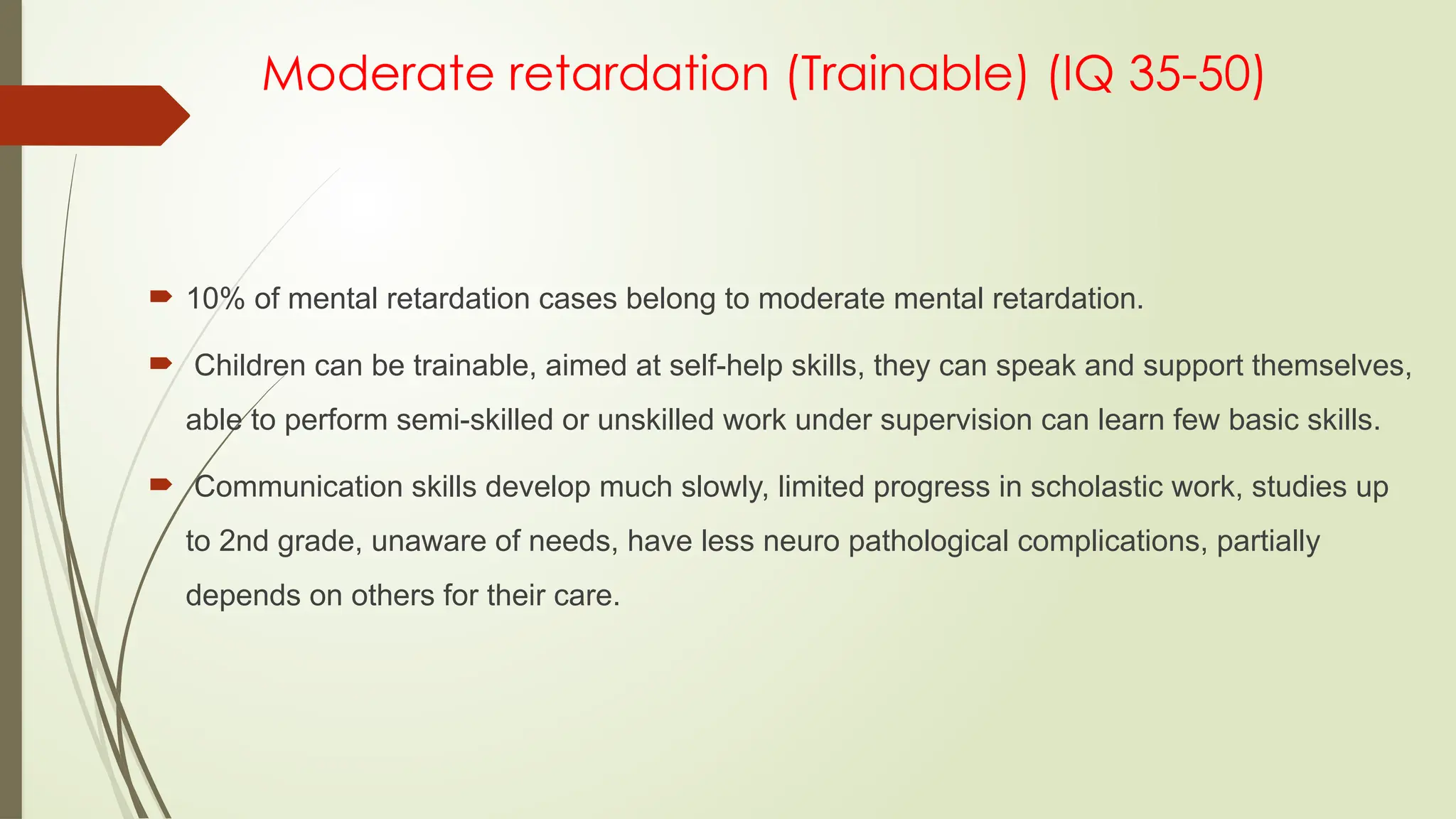 Moderate retardation (Trainable) (IQ 35-50)
 10% of mental retardation cases belong to moderate mental retardation.
 Children can be trainable, aimed at self-help skills, they can speak and support themselves,
able to perform semi-skilled or unskilled work under supervision can learn few basic skills.
 Communication skills develop much slowly, limited progress in scholastic work, studies up
to 2nd grade, unaware of needs, have less neuro pathological complications, partially
depends on others for their care.
 