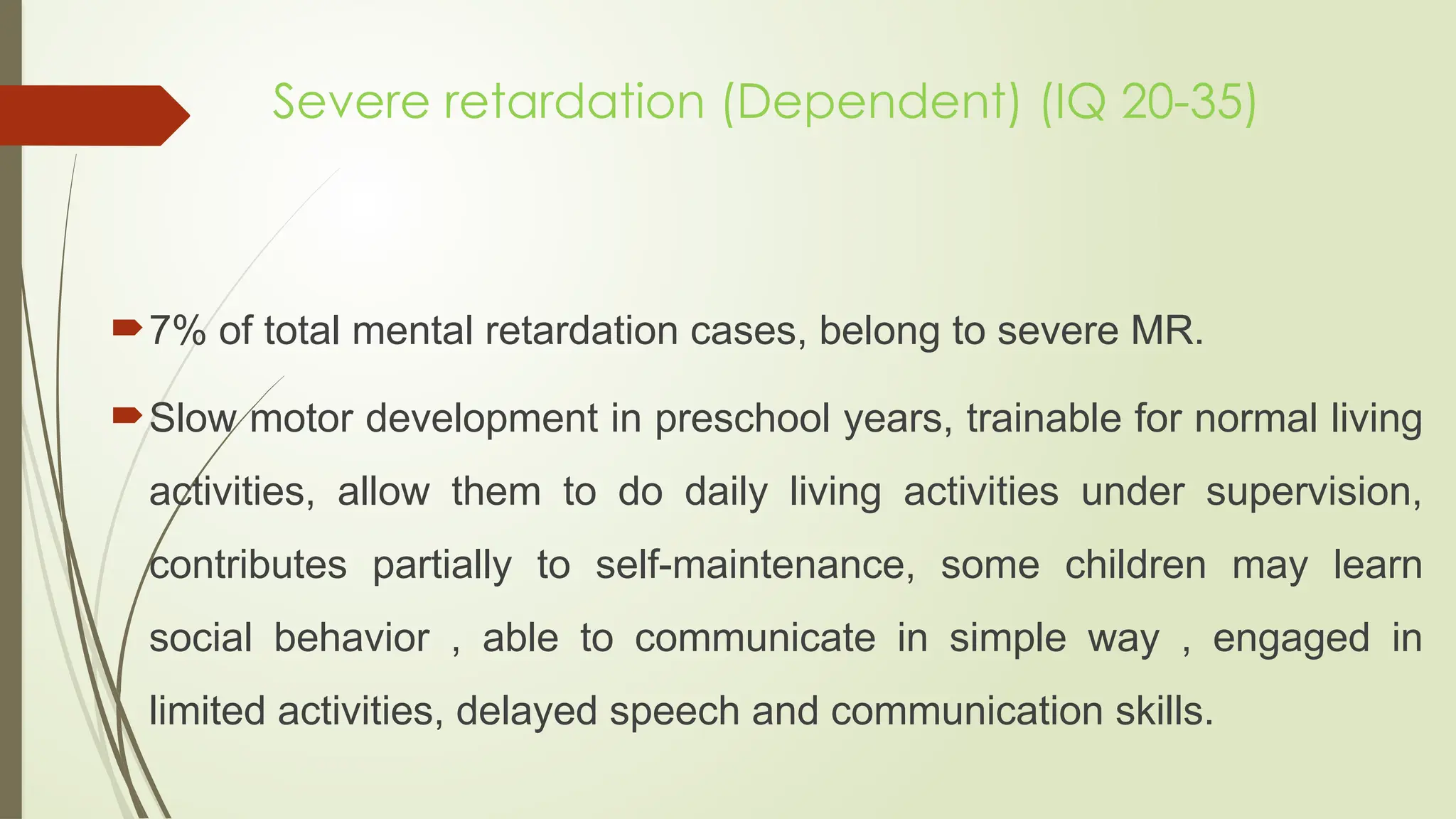 Severe retardation (Dependent) (IQ 20-35)
7% of total mental retardation cases, belong to severe MR.
Slow motor development in preschool years, trainable for normal living
activities, allow them to do daily living activities under supervision,
contributes partially to self-maintenance, some children may learn
social behavior , able to communicate in simple way , engaged in
limited activities, delayed speech and communication skills.
 