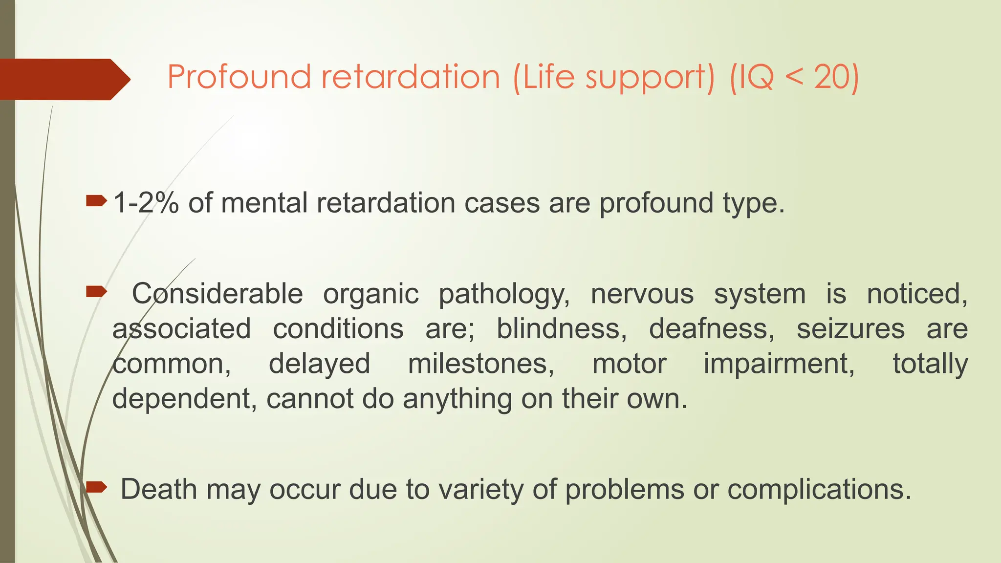 Profound retardation (Life support) (IQ < 20)
1-2% of mental retardation cases are profound type.
 Considerable organic pathology, nervous system is noticed,
associated conditions are; blindness, deafness, seizures are
common, delayed milestones, motor impairment, totally
dependent, cannot do anything on their own.
 Death may occur due to variety of problems or complications.
 