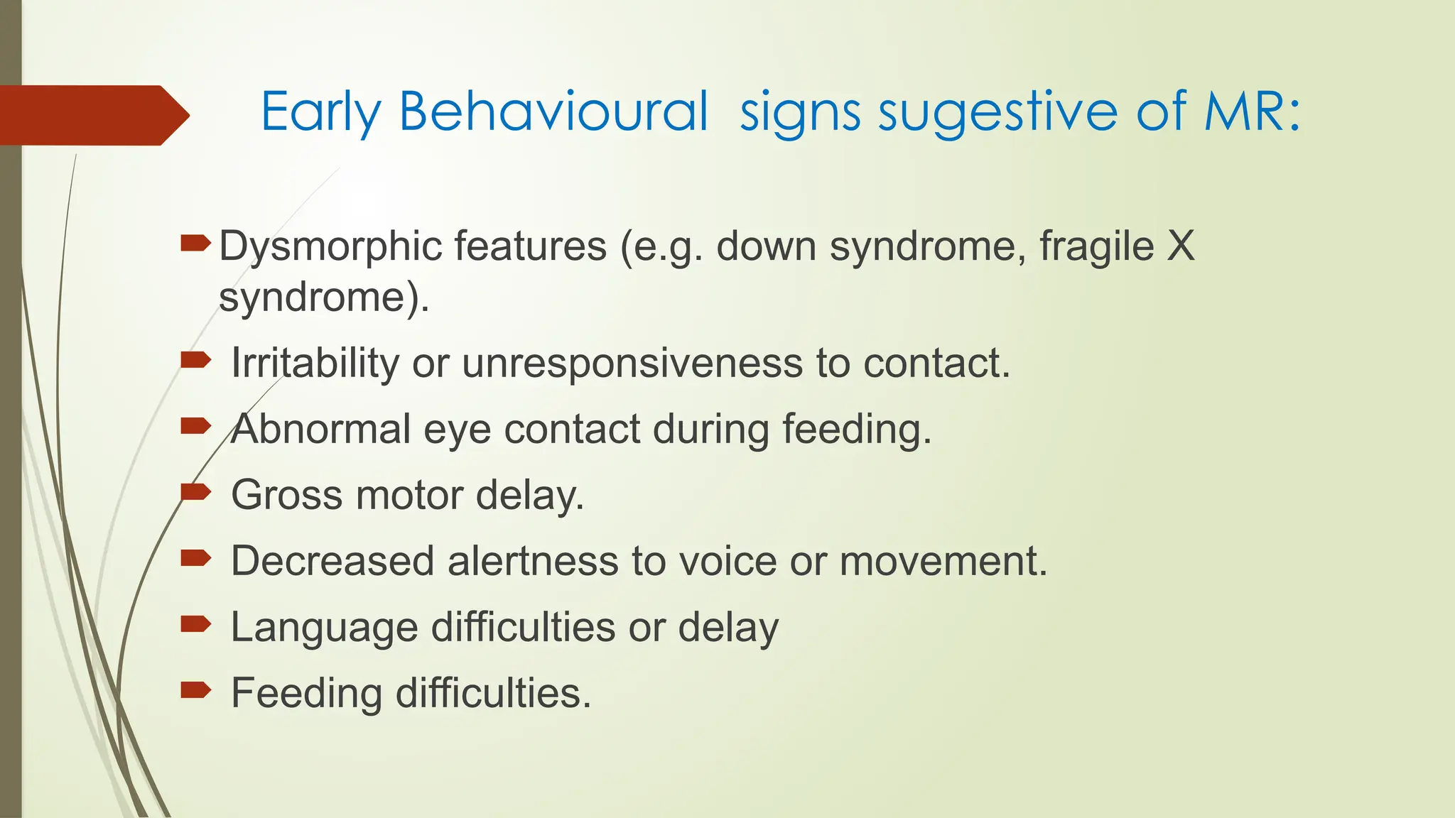 Early Behavioural signs sugestive of MR:
Dysmorphic features (e.g. down syndrome, fragile X
syndrome).
 Irritability or unresponsiveness to contact.
 Abnormal eye contact during feeding.
 Gross motor delay.
 Decreased alertness to voice or movement.
 Language difficulties or delay
 Feeding difficulties.
 
