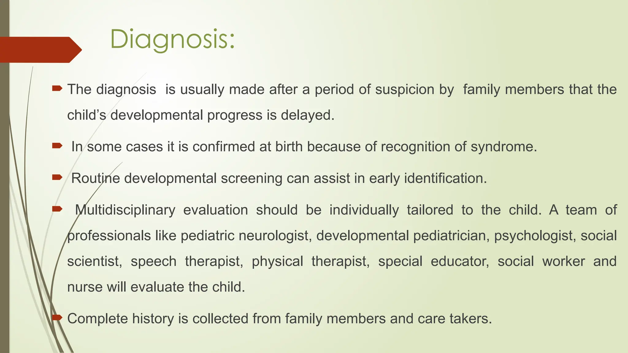 Diagnosis:
 The diagnosis is usually made after a period of suspicion by family members that the
child’s developmental progress is delayed.
 In some cases it is confirmed at birth because of recognition of syndrome.
 Routine developmental screening can assist in early identification.
 Multidisciplinary evaluation should be individually tailored to the child. A team of
professionals like pediatric neurologist, developmental pediatrician, psychologist, social
scientist, speech therapist, physical therapist, special educator, social worker and
nurse will evaluate the child.
 Complete history is collected from family members and care takers.
 