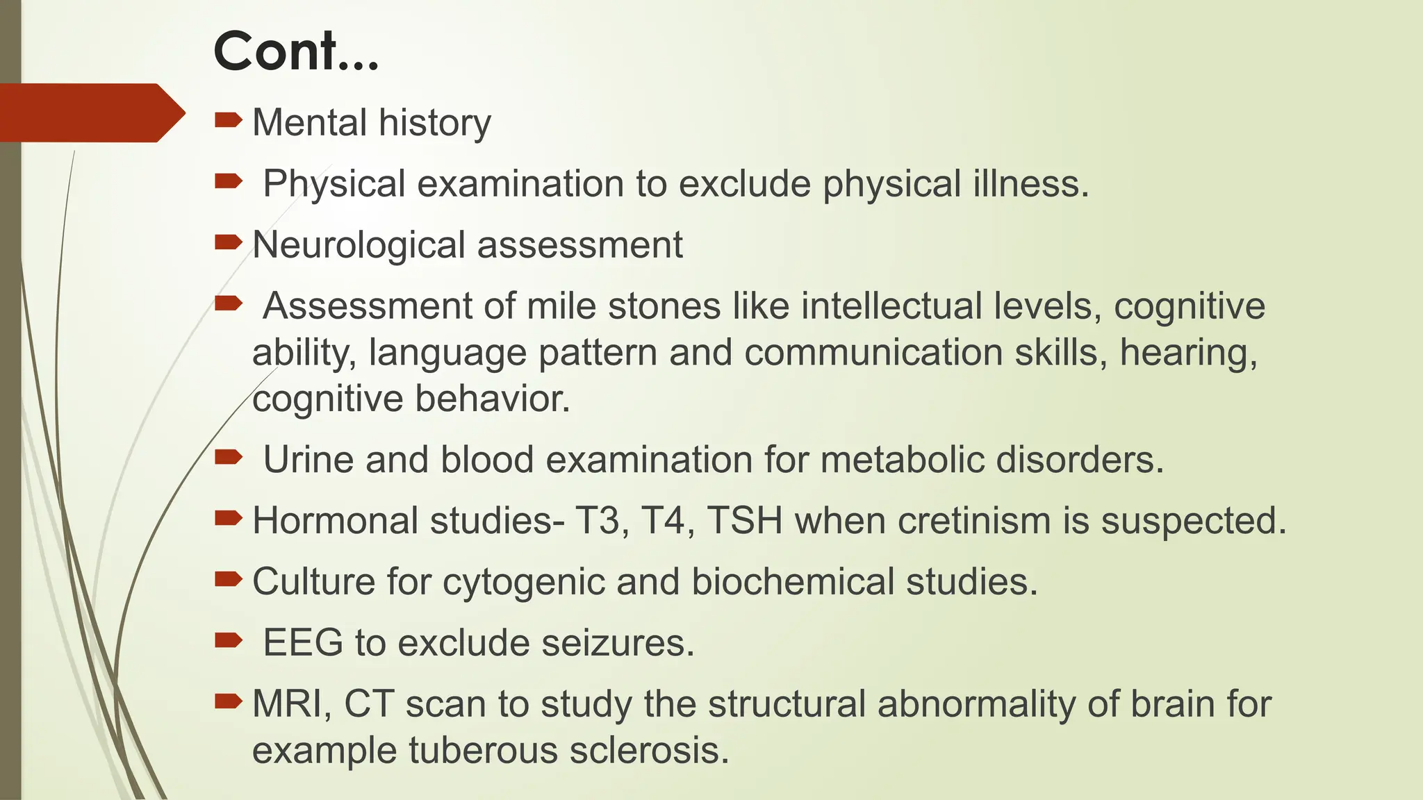 Cont...
Mental history
 Physical examination to exclude physical illness.
Neurological assessment
 Assessment of mile stones like intellectual levels, cognitive
ability, language pattern and communication skills, hearing,
cognitive behavior.
 Urine and blood examination for metabolic disorders.
Hormonal studies- T3, T4, TSH when cretinism is suspected.
Culture for cytogenic and biochemical studies.
 EEG to exclude seizures.
MRI, CT scan to study the structural abnormality of brain for
example tuberous sclerosis.
 