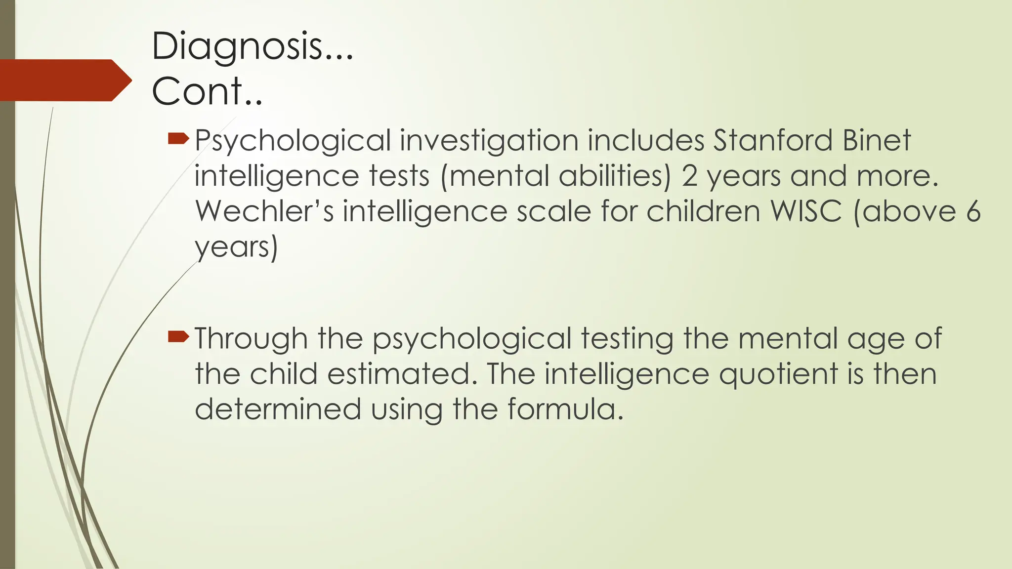 Diagnosis...
Cont..
Psychological investigation includes Stanford Binet
intelligence tests (mental abilities) 2 years and more.
Wechler’s intelligence scale for children WISC (above 6
years)
Through the psychological testing the mental age of
the child estimated. The intelligence quotient is then
determined using the formula.
 