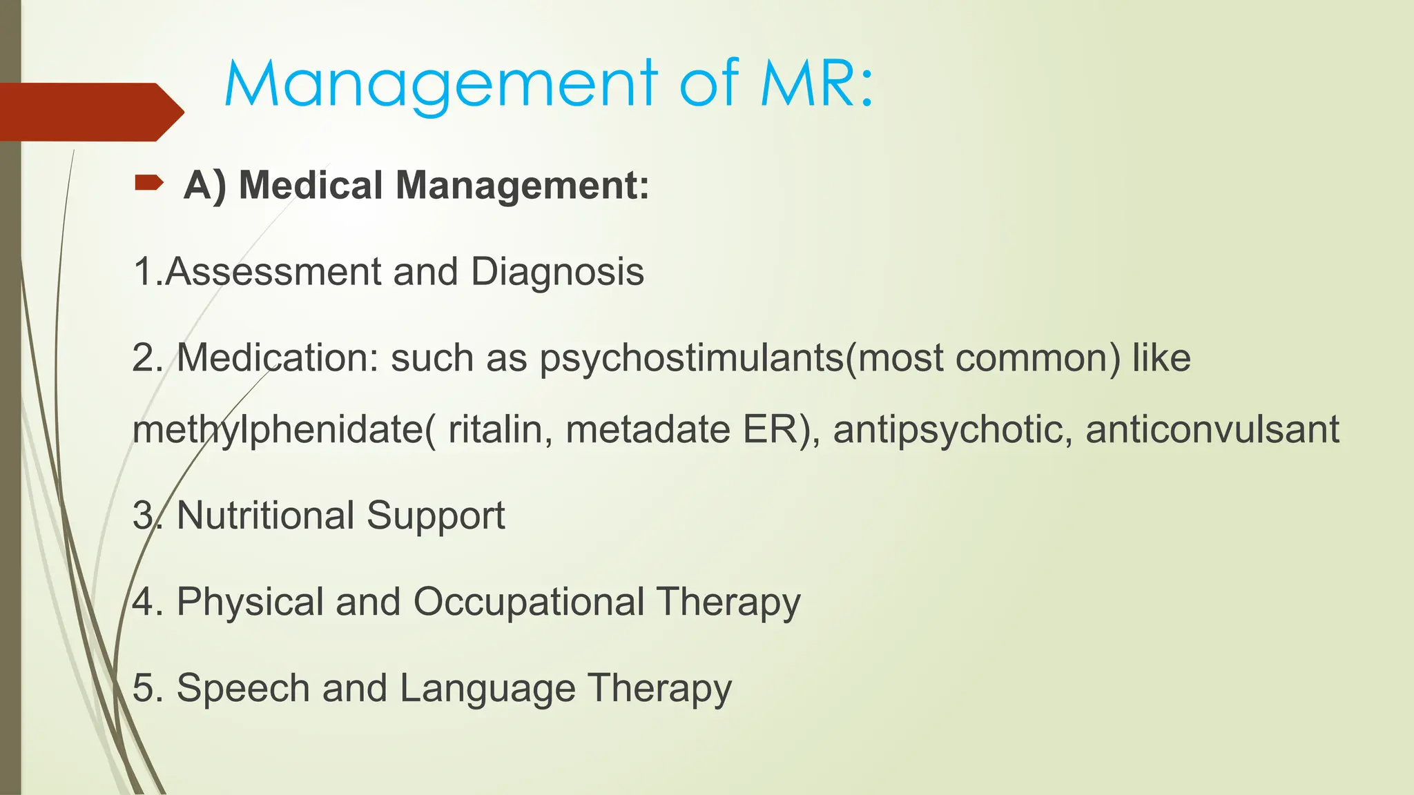 Management of MR:
 A) Medical Management:
1.Assessment and Diagnosis
2. Medication: such as psychostimulants(most common) like
methylphenidate( ritalin, metadate ER), antipsychotic, anticonvulsant
3. Nutritional Support
4. Physical and Occupational Therapy
5. Speech and Language Therapy
 