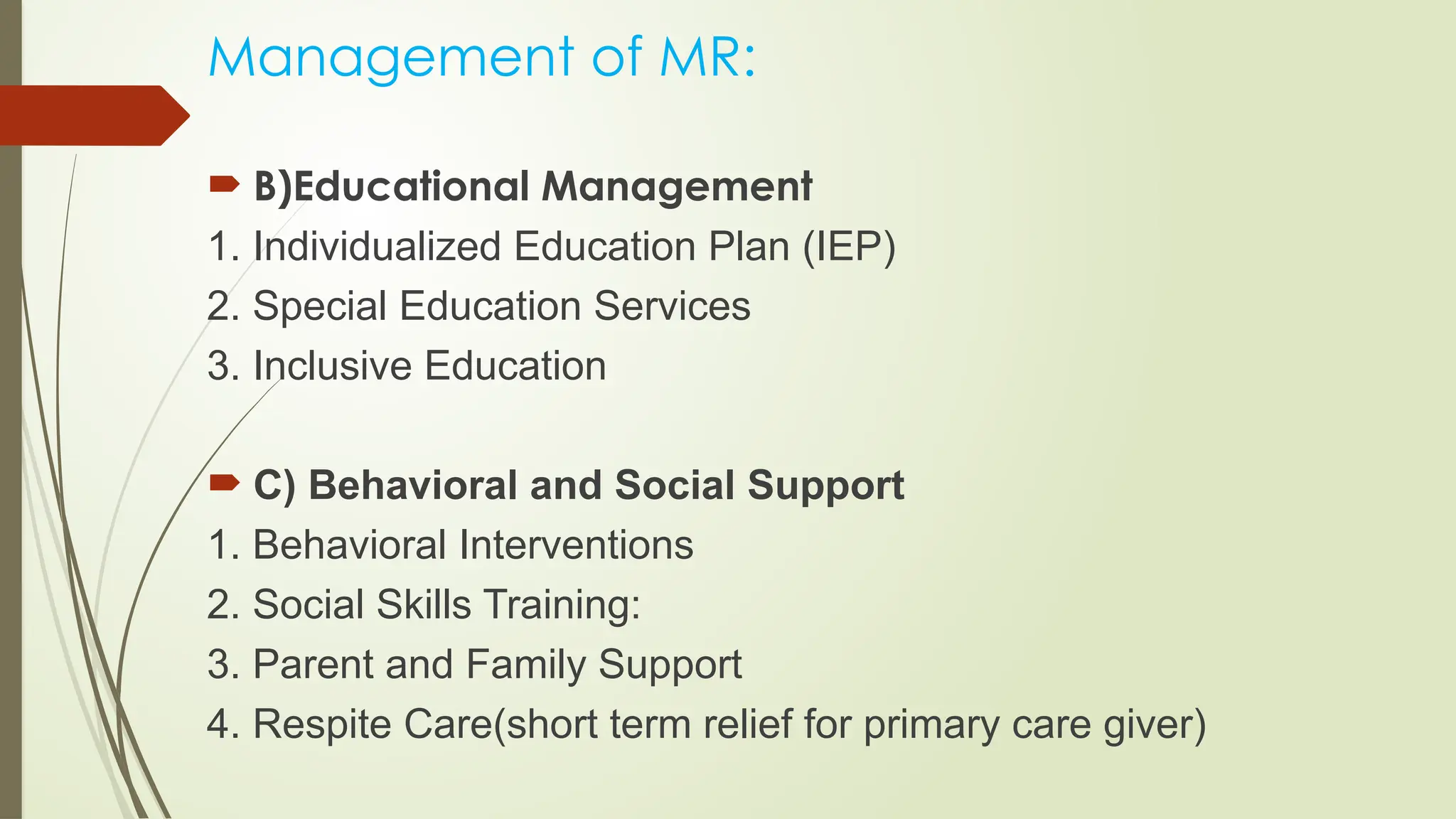 Management of MR:
 B)Educational Management
1. Individualized Education Plan (IEP)
2. Special Education Services
3. Inclusive Education
 C) Behavioral and Social Support
1. Behavioral Interventions
2. Social Skills Training:
3. Parent and Family Support
4. Respite Care(short term relief for primary care giver)
 