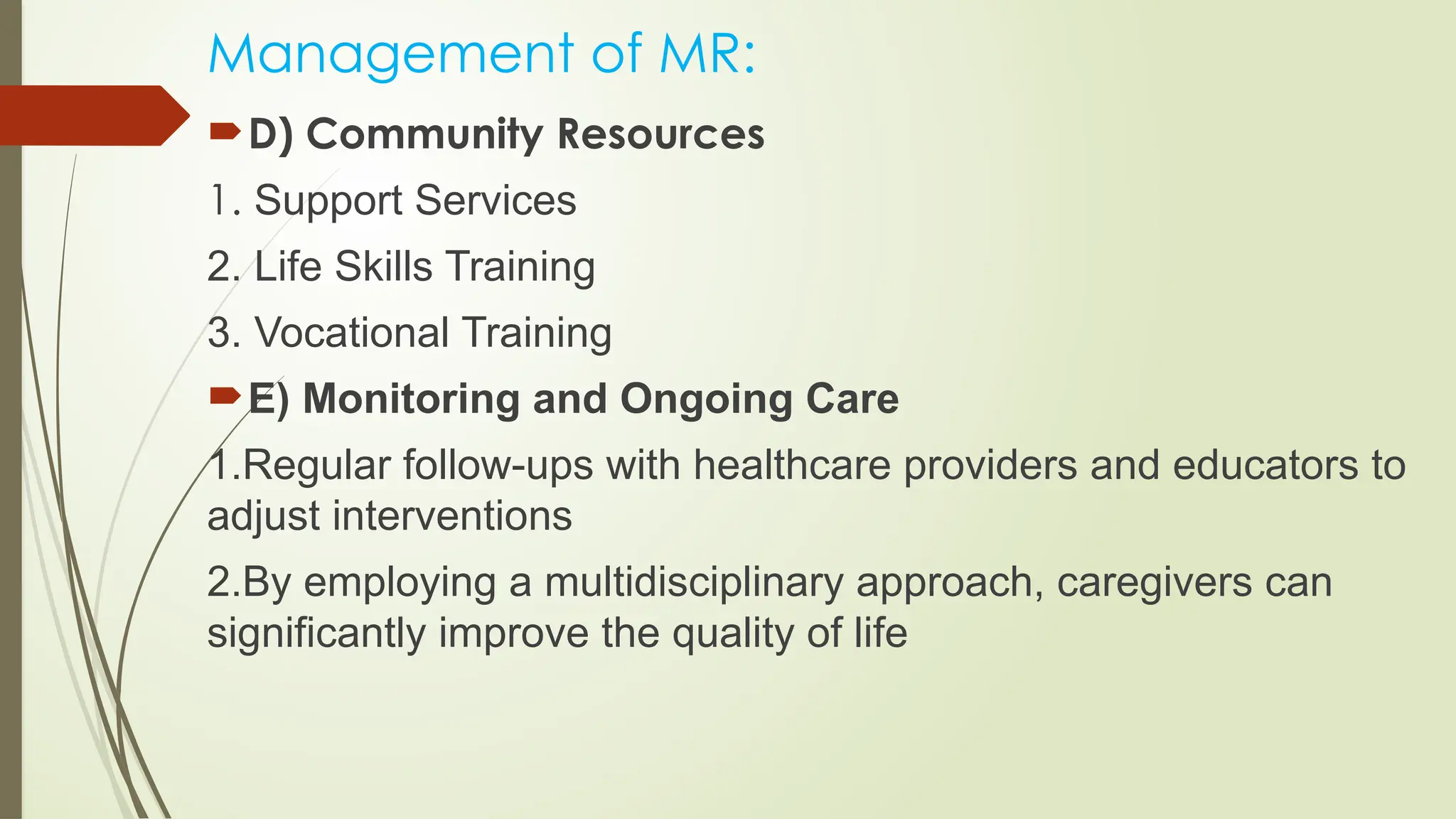 Management of MR:
D) Community Resources
1. Support Services
2. Life Skills Training
3. Vocational Training
E) Monitoring and Ongoing Care
1.Regular follow-ups with healthcare providers and educators to
adjust interventions
2.By employing a multidisciplinary approach, caregivers can
significantly improve the quality of life
 