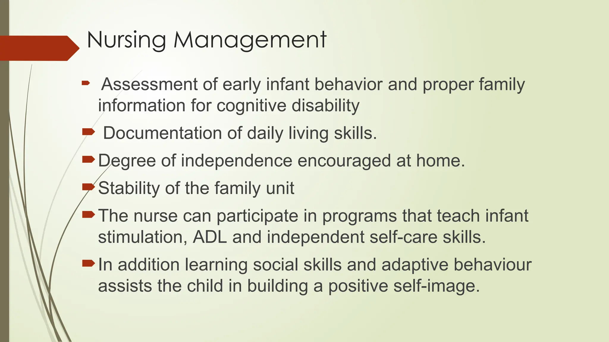 Nursing Management
 Assessment of early infant behavior and proper family
information for cognitive disability
 Documentation of daily living skills.
Degree of independence encouraged at home.
Stability of the family unit
The nurse can participate in programs that teach infant
stimulation, ADL and independent self-care skills.
In addition learning social skills and adaptive behaviour
assists the child in building a positive self-image.
 