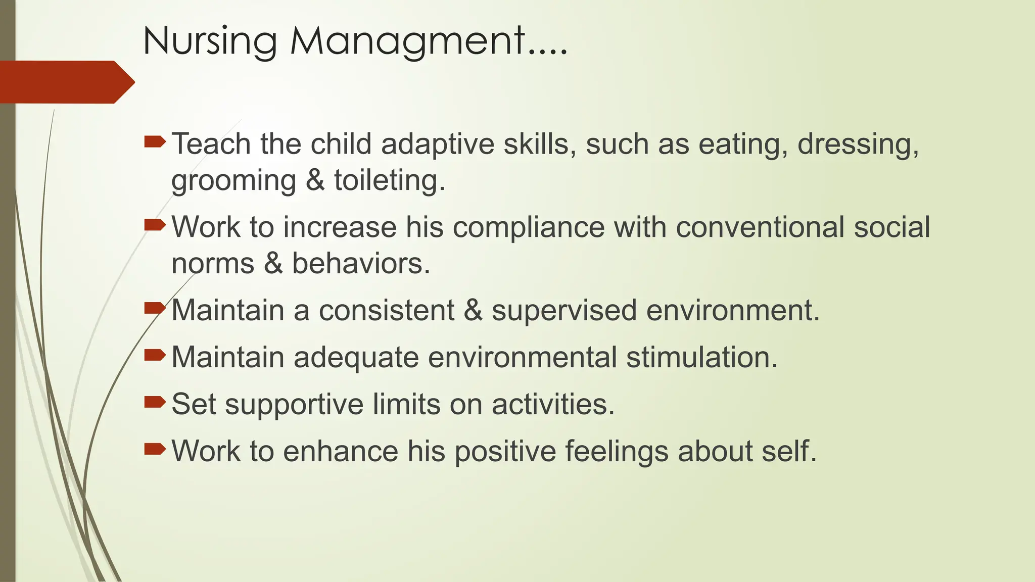 Nursing Managment....
Teach the child adaptive skills, such as eating, dressing,
grooming & toileting.
Work to increase his compliance with conventional social
norms & behaviors.
Maintain a consistent & supervised environment.
Maintain adequate environmental stimulation.
Set supportive limits on activities.
Work to enhance his positive feelings about self.
 