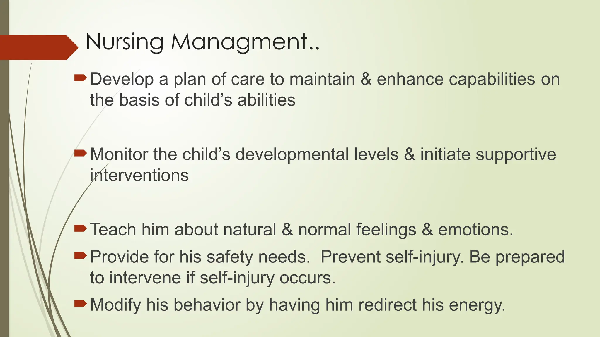 Nursing Managment..
Develop a plan of care to maintain & enhance capabilities on
the basis of child’s abilities
Monitor the child’s developmental levels & initiate supportive
interventions
Teach him about natural & normal feelings & emotions.
Provide for his safety needs. Prevent self-injury. Be prepared
to intervene if self-injury occurs.
Modify his behavior by having him redirect his energy.
 