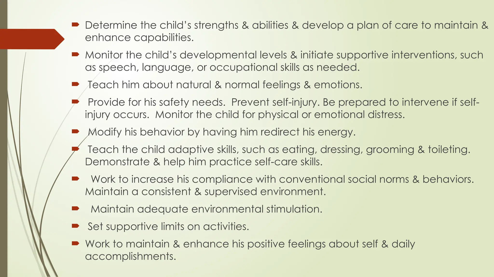  Determine the child’s strengths & abilities & develop a plan of care to maintain &
enhance capabilities.
 Monitor the child’s developmental levels & initiate supportive interventions, such
as speech, language, or occupational skills as needed.
 Teach him about natural & normal feelings & emotions.
 Provide for his safety needs. Prevent self-injury. Be prepared to intervene if self-
injury occurs. Monitor the child for physical or emotional distress.
 Modify his behavior by having him redirect his energy.
 Teach the child adaptive skills, such as eating, dressing, grooming & toileting.
Demonstrate & help him practice self-care skills.
 Work to increase his compliance with conventional social norms & behaviors.
Maintain a consistent & supervised environment.
 Maintain adequate environmental stimulation.
 Set supportive limits on activities.
 Work to maintain & enhance his positive feelings about self & daily
accomplishments.
 