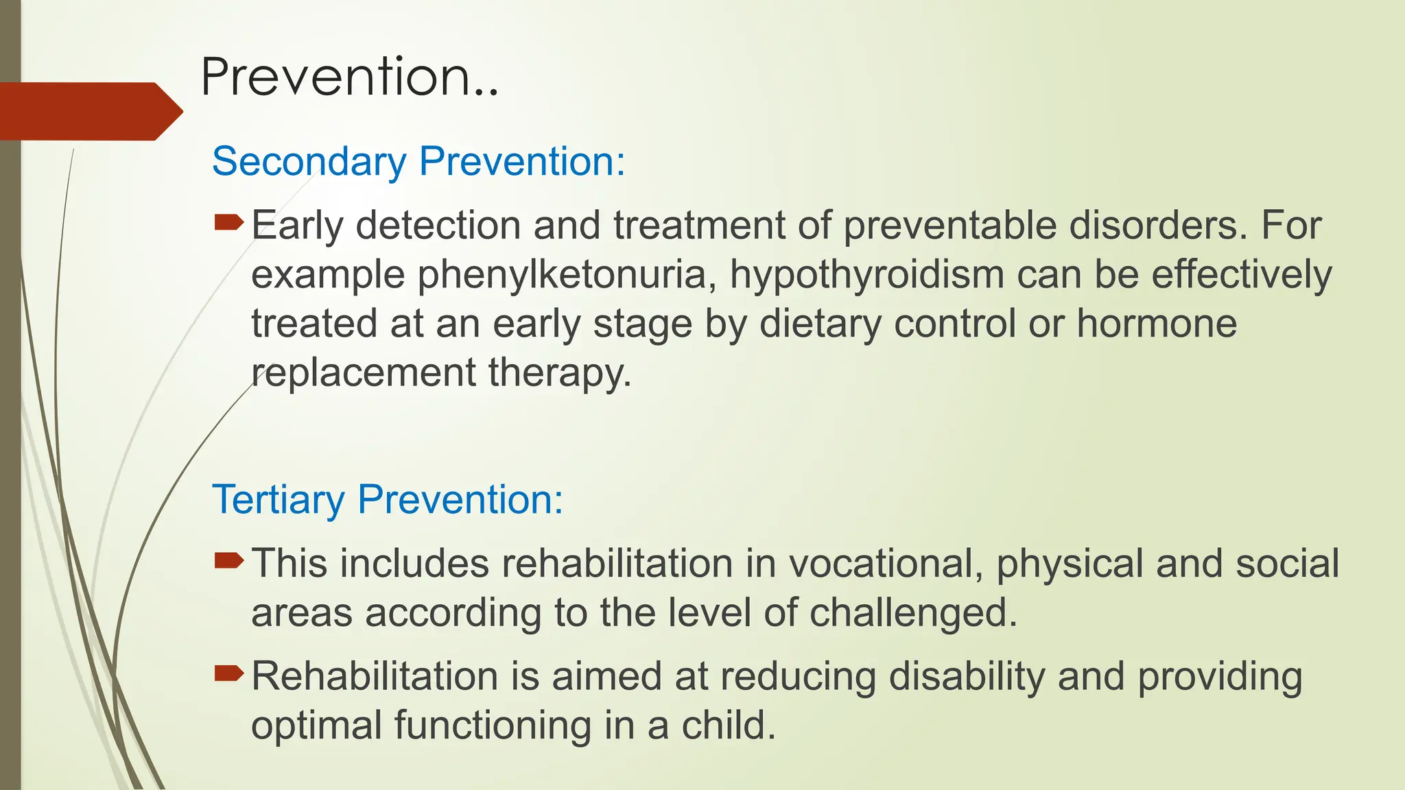Prevention..
Secondary Prevention:
Early detection and treatment of preventable disorders. For
example phenylketonuria, hypothyroidism can be effectively
treated at an early stage by dietary control or hormone
replacement therapy.
Tertiary Prevention:
This includes rehabilitation in vocational, physical and social
areas according to the level of challenged.
Rehabilitation is aimed at reducing disability and providing
optimal functioning in a child.
 