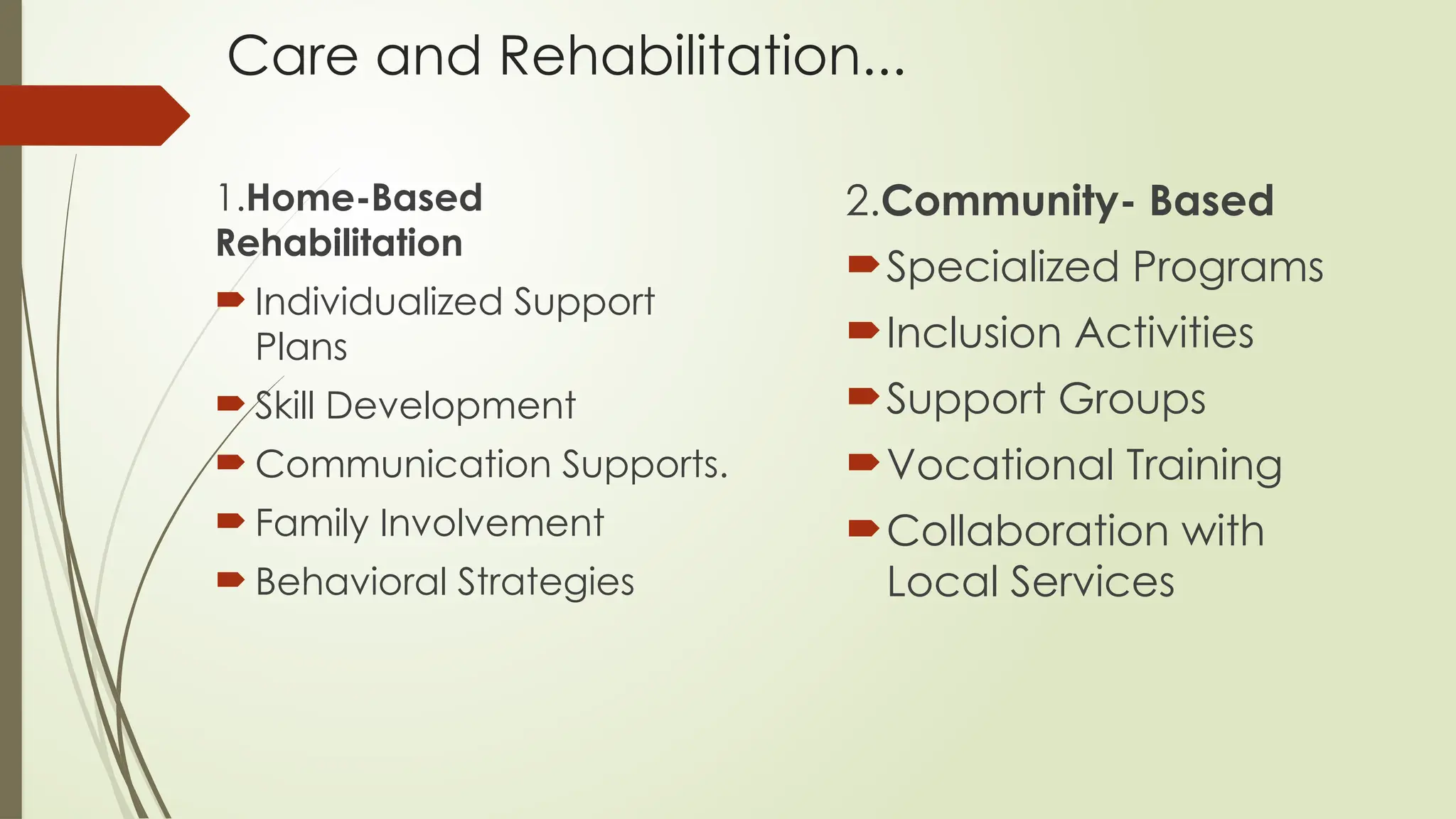 Care and Rehabilitation...
1.Home-Based
Rehabilitation
 Individualized Support
Plans
 Skill Development
 Communication Supports.
 Family Involvement
 Behavioral Strategies
2.Community- Based
Specialized Programs
Inclusion Activities
Support Groups
Vocational Training
Collaboration with
Local Services
 