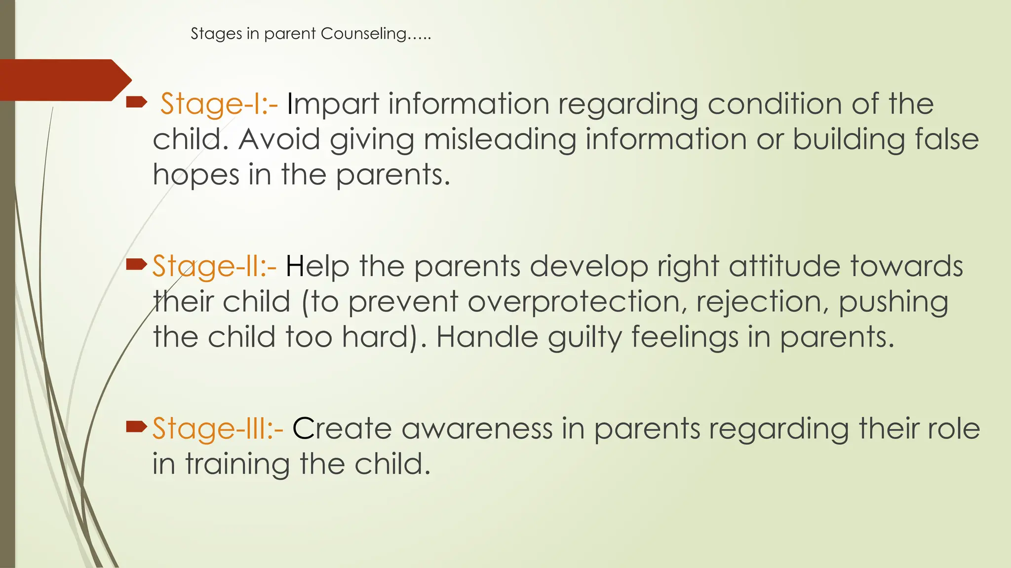 Stages in parent Counseling…..
 Stage-I:- Impart information regarding condition of the
child. Avoid giving misleading information or building false
hopes in the parents.
Stage-II:- Help the parents develop right attitude towards
their child (to prevent overprotection, rejection, pushing
the child too hard). Handle guilty feelings in parents.
Stage-III:- Create awareness in parents regarding their role
in training the child.
 