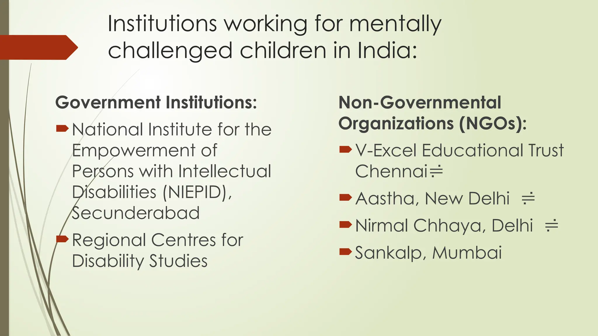 Institutions working for mentally
challenged children in India:
Government Institutions:
National Institute for the
Empowerment of
Persons with Intellectual
Disabilities (NIEPID),
Secunderabad
Regional Centres for
Disability Studies
Non-Governmental
Organizations (NGOs):
V-Excel Educational Trust
Chennai
Aastha, New Delhi 
Nirmal Chhaya, Delhi 
Sankalp, Mumbai
 
