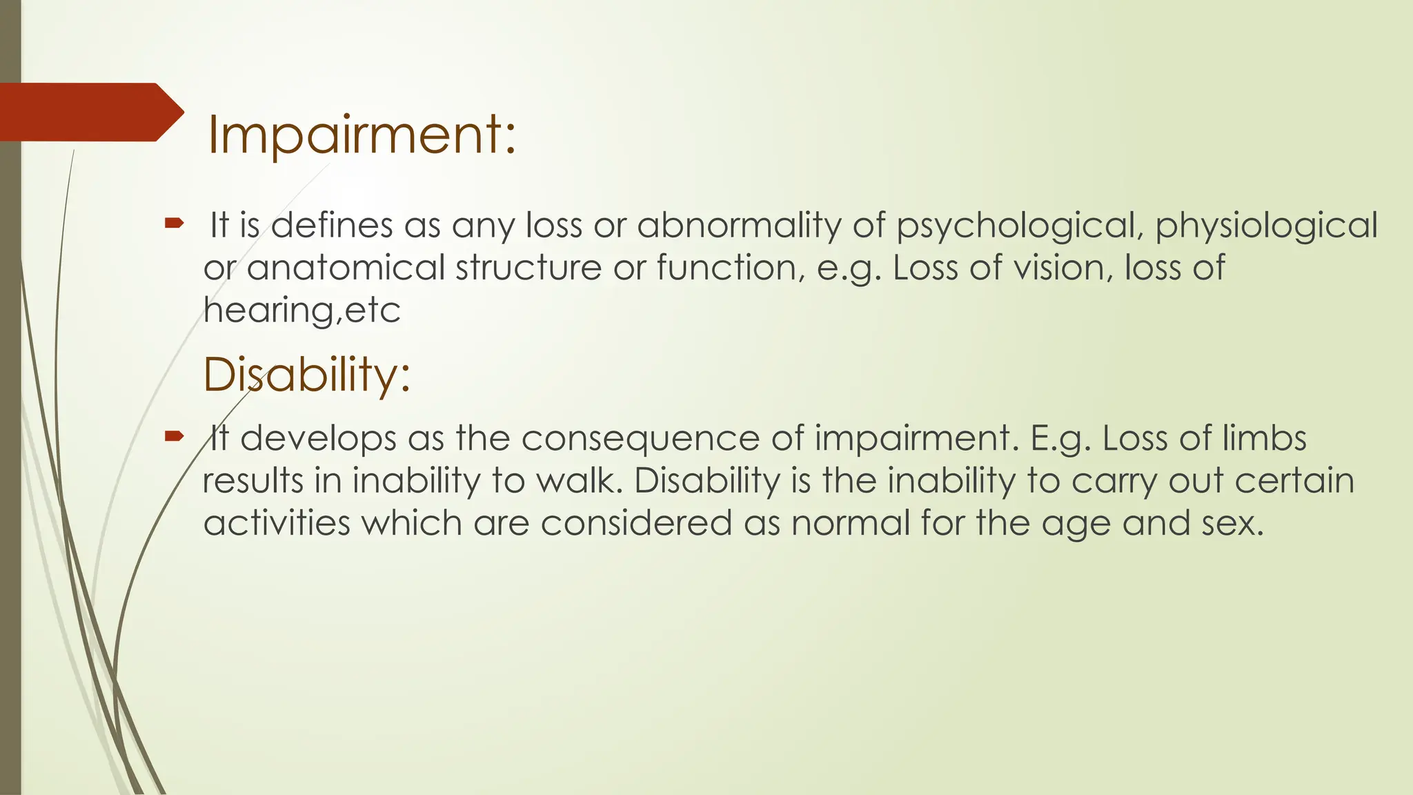 Impairment:
 It is defines as any loss or abnormality of psychological, physiological
or anatomical structure or function, e.g. Loss of vision, loss of
hearing,etc
Disability:
 It develops as the consequence of impairment. E.g. Loss of limbs
results in inability to walk. Disability is the inability to carry out certain
activities which are considered as normal for the age and sex.
 