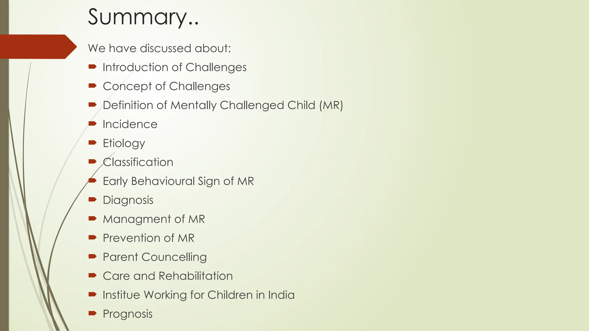 Summary..
We have discussed about:
 Introduction of Challenges
 Concept of Challenges
 Definition of Mentally Challenged Child (MR)
 Incidence
 Etiology
 Classification
 Early Behavioural Sign of MR
 Diagnosis
 Managment of MR
 Prevention of MR
 Parent Councelling
 Care and Rehabilitation
 Institue Working for Children in India
 Prognosis
 