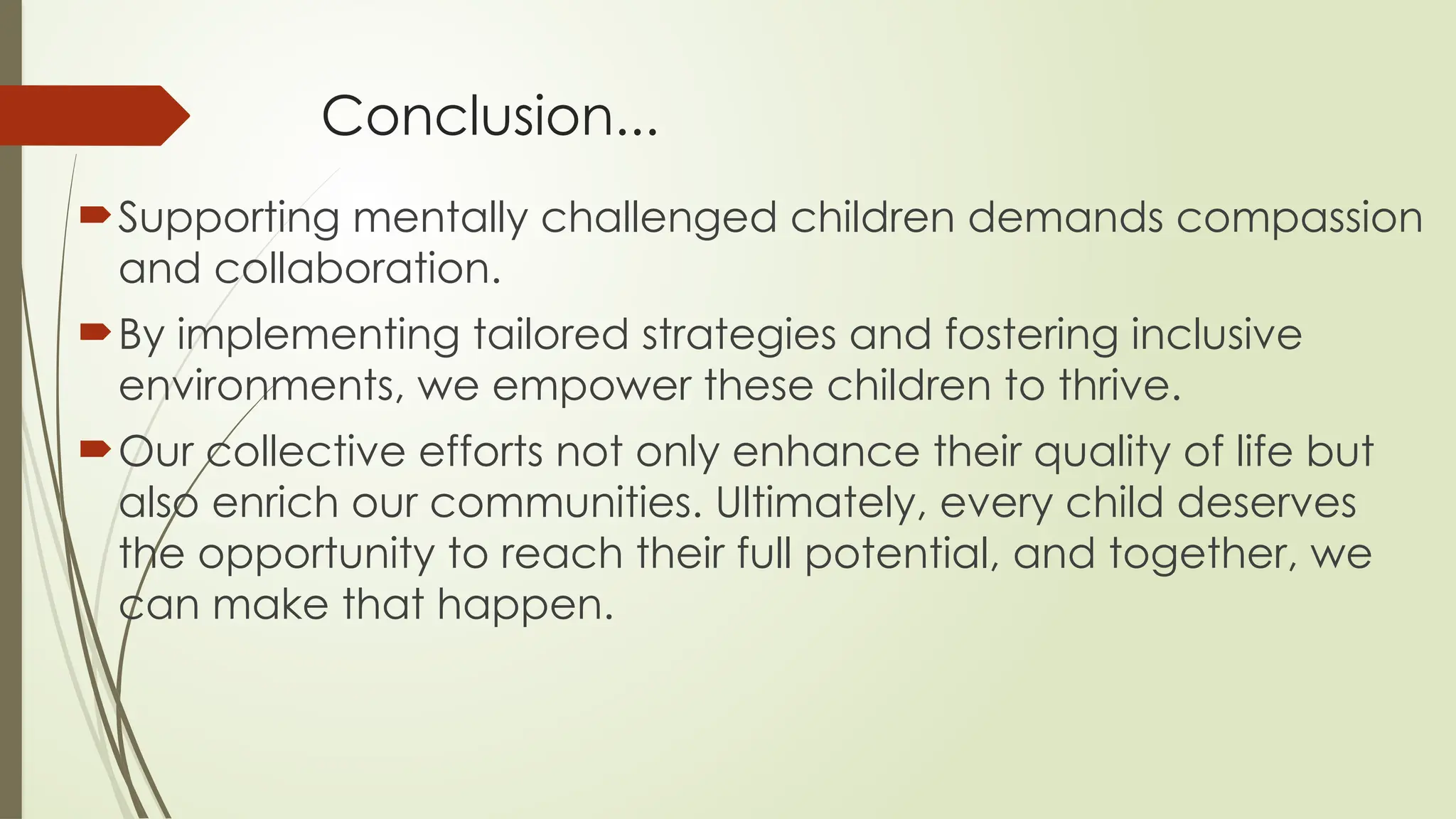 Conclusion...
Supporting mentally challenged children demands compassion
and collaboration.
By implementing tailored strategies and fostering inclusive
environments, we empower these children to thrive.
Our collective efforts not only enhance their quality of life but
also enrich our communities. Ultimately, every child deserves
the opportunity to reach their full potential, and together, we
can make that happen.
 