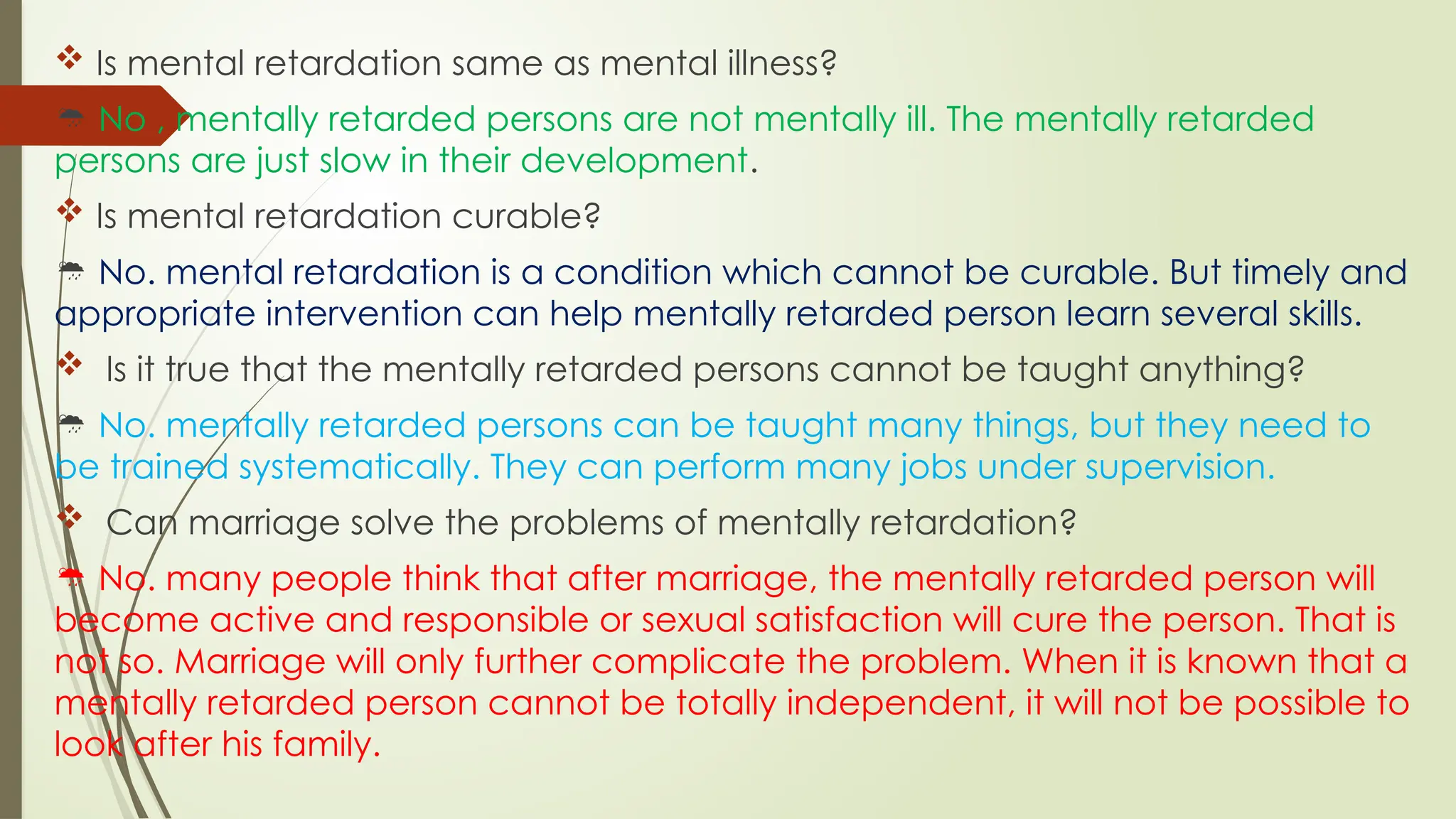  Is mental retardation same as mental illness?
 No , mentally retarded persons are not mentally ill. The mentally retarded
persons are just slow in their development.
 Is mental retardation curable?
 No. mental retardation is a condition which cannot be curable. But timely and
appropriate intervention can help mentally retarded person learn several skills.
 Is it true that the mentally retarded persons cannot be taught anything?
 No. mentally retarded persons can be taught many things, but they need to
be trained systematically. They can perform many jobs under supervision.
 Can marriage solve the problems of mentally retardation?
 No. many people think that after marriage, the mentally retarded person will
become active and responsible or sexual satisfaction will cure the person. That is
not so. Marriage will only further complicate the problem. When it is known that a
mentally retarded person cannot be totally independent, it will not be possible to
look after his family.
 