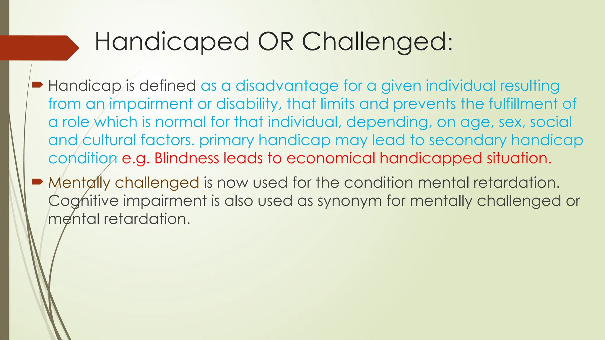 Handicaped OR Challenged:
 Handicap is defined as a disadvantage for a given individual resulting
from an impairment or disability, that limits and prevents the fulfillment of
a role which is normal for that individual, depending, on age, sex, social
and cultural factors. primary handicap may lead to secondary handicap
condition e.g. Blindness leads to economical handicapped situation.
 Mentally challenged is now used for the condition mental retardation.
Cognitive impairment is also used as synonym for mentally challenged or
mental retardation.
 