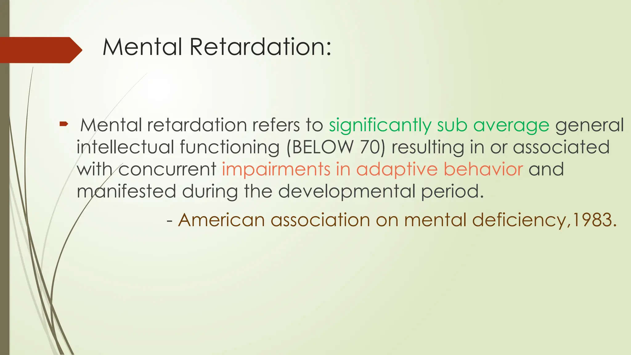 Mental Retardation:
 Mental retardation refers to significantly sub average general
intellectual functioning (BELOW 70) resulting in or associated
with concurrent impairments in adaptive behavior and
manifested during the developmental period.
- American association on mental deficiency,1983.
 