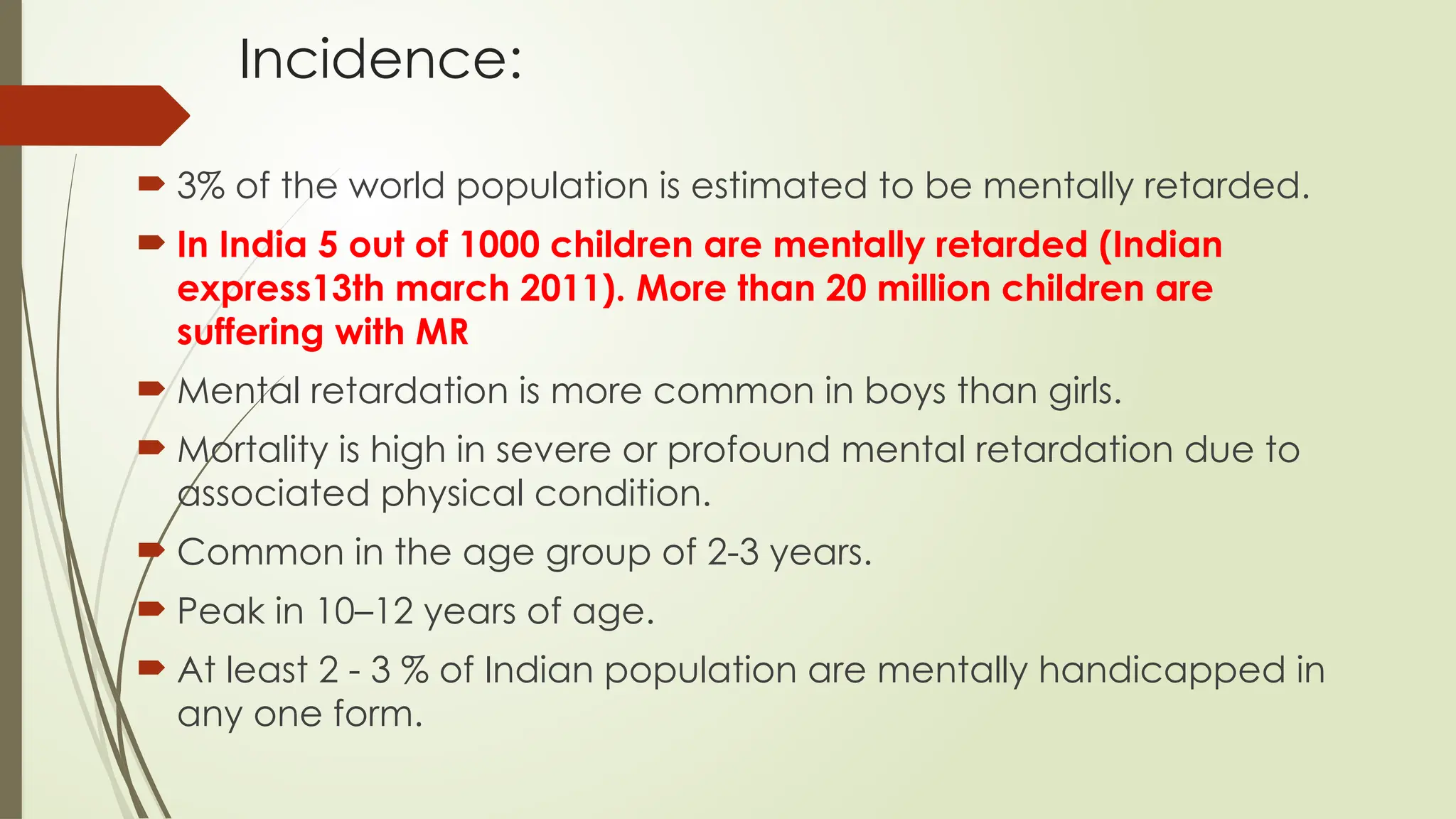 Incidence:
 3% of the world population is estimated to be mentally retarded.
 In India 5 out of 1000 children are mentally retarded (Indian
express13th march 2011). More than 20 million children are
suffering with MR
 Mental retardation is more common in boys than girls.
 Mortality is high in severe or profound mental retardation due to
associated physical condition.
 Common in the age group of 2-3 years.
 Peak in 10–12 years of age.
 At least 2 - 3 % of Indian population are mentally handicapped in
any one form.
 
