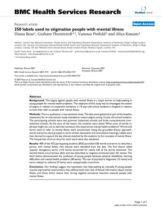 BioMed Central
Page 1 of 7
(page number not for citation purposes)
BMC Health Services Research
Open AccessResearch article
250 labels used to stigmatise people with mental illness
Diana Rose1, Graham Thornicroft*2, Vanessa Pinfold3 and Aliya Kassam2
Address: 1Service User Research Enterprise, Health Service and Population Research Department, Institute of Psychiatry, King's College London,
London, UK, 2Section of Community Mental Health Health Service and Population Research Department Institute of Psychiatry, King's College
London, London, UK and 3Rethink severe mental illness, Royal London House, Finsbury Square, London, UK
Email: Diana Rose - d.rose@iop.kcl.ac.uk; Graham Thornicroft* - g.thornicroft@iop.kcl.ac.uk; Vanessa Pinfold - vanessa.pinfold@rethink.org;
Aliya Kassam - aliya.kassam@iop.kcl.ac.uk
* Corresponding author
Abstract
Background: The stigma against people with mental illness is a major barrier to help-seeking in
young people for mental health problems. The objective of this study was to investigate the extent
of stigma in relation to treatment avoidance in 14 year-old school students in England in relation
to how they refer to people with mental illness.
Methods: This is a qualitative, cross-sectional study. The data were gathered as part of the baseline
assessment for an intervention study intended to reduce stigma among 14 year old school students.
The participating schools were two grammar (selective) schools and three comprehensive (non-
selective) schools. At the start of the lesson, the students were asked 'What sorts of words or
phrases might you use to describe someone who experiences mental health problems?' Words and
terms used to refer to mental illness were enumerated. Using the grounded theory approach,
words and terms were grouped in terms of their denotative and connotative meanings. Labels were
then derived to capture the key themes attached by the students to the concepts of mental illness.
The frequencies of occurrence for each word were also tabulated.
Results: 400 of the 472 participating students (85%) provided 250 words and terms to describe a
person with mental illness. Five themes were identified from the data. The first theme called
'popular derogatory terms' (116 items) accounted for nearly half of the words examined. The
second theme occurred less often and was described as 'negative emotional state' (61 items). The
third theme demonstrated the confusion of young people between physical disabilities, learning
difficulties and mental health problems (38 items). The use of psychiatric diagnoses (15 items) and
terms related to violence (9 items) were unexpectedly uncommon.
Conclusion: Our findings suggest the hypothesis that help-seeking by mentally ill young people
may be improved by interventions that address both their lack of factual information about mental
illness, and those which reduce their strong negative emotional reactions towards people with
mental illness.
Published: 28 June 2007
BMC Health Services Research 2007, 7:97 doi:10.1186/1472-6963-7-97
Received: 16 January 2007
Accepted: 28 June 2007
This article is available from: http://www.biomedcentral.com/1472-6963/7/97
© 2007 Rose et al; licensee BioMed Central Ltd.
This is an Open Access article distributed under the terms of the Creative Commons Attribution License (http://creativecommons.org/licenses/by/2.0),
which permits unrestricted use, distribution, and reproduction in any medium, provided the original work is properly cited.
 