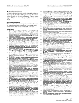 BMC Health Services Research 2007, 7:97 http://www.biomedcentral.com/1472-6963/7/97
Page 6 of 7
(page number not for citation purposes)
Authors' contributions
GT and VP secured the grant for this work, and conducted
the study. DR, AK, GT and VP together analysed and inter-
preted the data for the part of the study reported in this
paper. All authors read and approved the final manu-
script.
Acknowledgements
This work was funded by an education grant by Lundbeck UK. The authors
are independent of the funder. We would like to acknowledge the very
helpful comments of Dr. Ann Law on earlier drafts of this paper.
References
1. Sawyer MG, Arney FM, Baghurst PA, Clark JJ, Graetz BW, Kosky RJ,
Nurcombe B, Patton GC, Prior MR, Raphael B, Rey JM, Whaites LC,
Zubrick SR: The mental health of young people in Australia:
key findings from the child and adolescent component of the
national survey of mental health and well-being. Aust N Z J Psy-
chiatry 2001, 35:806-814.
2. Zachrisson HD, Rodje K, Mykletun A: Utilization of health serv-
ices in relation to mental health problems in adolescents: a
population based survey. BMC Public Health 2006, 6:34.
3. Kessler RC, Demler O, Frank RG, Olfson M, Pincus HA, Walters EE,
Wang P, Wells KB, Zaslavsky AM: Prevalence and treatment of
mental disorders, 1990 to 2003. N Engl J Med 2005,
352:2515-2523.
4. Weiss MF: Children's attitudes toward the mentally ill: an
eight-year longitudinal follow-up. Psychol Rep 1994, 74:51-56.
5. Bailey S: Young people, mental illness and stigmatisation. Psy-
chiatric Bulletin 1999, 23:107-110.
6. Ford T, Goodman R, Meltzer H: The British Child and Adoles-
cent Mental Health Survey 1999: the prevalence of DSM-IV
disorders. J Am Acad Child Adolesc Psychiatry 2003, 42:1203-1211.
7. Bilenberg N, Petersen DJ, Hoerder K, Gillberg C: The prevalence
of child-psychiatric disorders among 8-9-year-old children in
Danish mainstream schools. Acta Psychiatr Scand 2005,
111:59-67.
8. McClure GM: Suicide in children and adolescents in England
and Wales 1970-1998. Br J Psychiatry 2001, 178:469-474.
9. Costello EJ, Foley DL, Angold A: 10-year research update review:
the epidemiology of child and adolescent psychiatric disor-
ders: II. Developmental epidemiology. J Am Acad Child Adolesc
Psychiatry 2006, 45:8-25.
10. Stoep AV, Weiss NS, Kuo ES, Cheney D, Cohen P: What propor-
tion of failure to complete secondary school in the US popu-
lation is attributable to adolescent psychiatric disorder? J
Behav Health Serv Res 2003, 30:119-124.
11. Evans E, Hawton K, Rodham K: In what ways are adolescents
who engage in self-harm or experience thoughts of self-harm
different in terms of help-seeking, communication and cop-
ing strategies? J Adolesc 2005, 28:573-587.
12. Jorm AF, Medway J, Christensen H, Korten AE, Jacomb PA, Rodgers
B: Attitudes towards people with depression: effects on the
public's help-seeking and outcome when experiencing com-
mon psychiatric symptoms. Aust N Z J Psychiatry 2000,
34:612-618.
13. Oliver MI, Pearson N, Coe N, Gunnell D: Help-seeking behaviour
in men and women with common mental health problems:
cross-sectional study. Br J Psychiatry 2005, 186:297-301.
14. Potts Y, Gillies ML, Wood SF: Lack of mental well-being in 15-
year-olds: an undisclosed iceberg? Fam Pract 2001, 18:95-100.
15. Biddle L, Gunnell D, Sharp D, Donovan JL: Factors influencing
help seeking in mentally distressed young adults: a cross-sec-
tional survey. Br J Gen Pract 2004, 54:248-253.
16. Booth ML, Bernard D, Quine S, Kang MS, Usherwood T, Alperstein
G, Bennett DL: Access to health care among Australian ado-
lescents young people's perspectives and their sociodemo-
graphic distribution. J Adolesc Health 2004, 34:97-103.
17. Tyssen R, Rovik JO, Vaglum P, Gronvold NT, Ekeberg O: Help-seek-
ing for mental health problems among young physicians: is it
the most ill that seeks help? - A longitudinal and nationwide
study. Soc Psychiatry Psychiatr Epidemiol 2004, 39:989-993.
18. Zwaanswijk M, van der EJ, Verhaak PF, Bensing JM, Verhulst FC: Fac-
tors associated with adolescent mental health service need
and utilization. J Am Acad Child Adolesc Psychiatry 2003, 42:692-700.
19. Burns JR, Rapee RM: Adolescent mental health literacy: Young
people's knowledge of depression and help seeking. J Adolesc
2006, 29:225-239.
20. Angermeyer MC, Matschinger H, Riedel-Heller SG: Whom to ask
for help in case of a mental disorder? Preferences of the lay
public. Soc Psychiatry Psychiatr Epidemiol 1999, 34:202-210.
21. Keusch GT, Wilentz J, Kleinman A: Stigma and global health:
developing a research agenda. Lancet 2006, 367:525-527.
22. Link BG, Phelan JC: Stigma and its public health implications.
Lancet 2006, 367:528-529.
23. Jamison KR: The many stigmas of mental illness. Lancet 2006,
367:533-534.
24. Jacoby A, Snape D, Baker GA: Epilepsy and social identity: the
stigma of a chronic neurological disorder. Lancet Neurol 2005,
4:171-178.
25. Thornicroft G: Shunned: Discrimination against People with Mental Illness
Oxford, Oxford University Press; 2006.
26. Corrigan P: On the Stigma of Mental Illness Washington,D.C., American
Psychological Association; 2005.
27. Sartorius N, Schulze H: Reducing the Stigma of Mental Illness. A Report
from a Global Programme of the World Psychiatric Association Cambridge,
Cambridge University Press; 2005.
28. Gasquet I, Chavance M, Ledoux S, Choquet M: Psychosocial fac-
tors associated with help-seeking behavior among depres-
sive adolescents. Eur Child Adolesc Psychiatry 1997, 6:151-159.
29. Secker J, Armstrong C, Hill M: Young people's understanding of
mental illness. Health Educ Res 1999, 14:729-739.
30. Hinshaw SP, Cicchetti D: Stigma and mental disorder: concep-
tions of illness, public attitudes, personal disclosure, and
social policy. Dev Psychopathol 2000, 12:555-598.
31. Scotland SM: The Second National Public Attitudes Survey, 'Well? What do
you think?' Edinburgh, Scottish Executive; 2004.
32. Stuart H, Arboleda-Florez J: Community attitudes toward peo-
ple with schizophrenia. Canadian Journal of Psychiatry 2001,
46:245-252.
33. Thara R, Srinivasan TN: How stigmatising is schizophrenia in
India? Int J Soc Psychiatry 2000, 46:135-141.
34. Barney LJ, Griffiths KM, Jorm AF, Christensen H: Stigma about
depression and its impact on help-seeking intentions. Aust N
Z J Psychiatry 2006, 40:51-54.
35. Corrigan PW, Lurie BD, Goldman HH, Slopen N, Medasani K, Phelan
S: How adolescents perceive the stigma of mental illness and
alcohol abuse. Psychiatr Serv 2005, 56:544-550.
36. Gould MS, Velting D, Kleinman M, Lucas C, Thomas JG, Chung M:
Teenagers' attitudes about coping strategies and help-seek-
ing behavior for suicidality. J Am Acad Child Adolesc Psychiatry
2004, 43:1124-1133.
37. Chew-Graham CA, Rogers A, Yassin N: 'I wouldn't want it on my
CV or their records': medical students' experiences of help-
seeking for mental health problems. Med Educ 2003,
37:873-880.
38. Corrigan PW, Lurie BD, Goldman HH, Slopen N, Medasani K, Phelan
S: How adolescents perceive the stigma of mental illness and
alcohol abuse. Psychiatr Serv 2005, 56:544-550.
39. Saldivia S, Vicente B, Kohn R, Rioseco P, Torres S: Use of mental
health services in Chile. Psychiatr Serv 2004, 55:71-76.
40. Hugo CJ, Boshoff DE, Traut A, Zungu-Dirwayi N, Stein DJ: Commu-
nity attitudes toward and knowledge of mental illness in
South Africa. Soc Psychiatry Psychiatr Epidemiol 2003, 38:715-719.
41. Wright A, Jorm A, Harris MG, McGorry PD: What's in a name? Is
accurate recognition and labelling of mental disorders by
young people associated with better help-seeking and treat-
ment preferences? Soc Psychiatry Psychiatr Epidemiol 2007,
42:244-250.
42. Pinfold V, Toulmin H, Thornicroft G, Huxley P, Farmer P, Graham T:
Reducing psychiatric stigma and discrimination: evaluation
of educational interventions in UK secondary schools. Br J Psy-
chiatry 2003, 182:342-346.
43. Strauss A, Corbin J: Basics of Qualitative Research: Techniques and Pro-
cedures for Developing Grounded Theory Newbury Park, California,
Sage; 1990.
44. Wahl OF: Depictions of mental illness in children's media.
Journal of Mental Health 2003, 12:249-258.
 