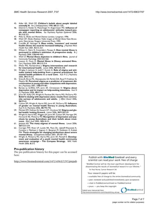 Publish with BioMed Central and every
scientist can read your work free of charge
"BioMed Central will be the most significant development for
disseminating the results of biomedical research in our lifetime."
Sir Paul Nurse, Cancer Research UK
Your research papers will be:
available free of charge to the entire biomedical community
peer reviewed and publishedimmediately upon acceptance
cited in PubMed and archived on PubMed Central
yours — you keep the copyright
Submit your manuscript here:
http://www.biomedcentral.com/info/publishing_adv.asp
BioMedcentral
BMC Health Services Research 2007, 7:97 http://www.biomedcentral.com/1472-6963/7/97
Page 7 of 7
(page number not for citation purposes)
45. Adler AK, Wahl OF: Children's beliefs about people labeled
mentally ill. Am J Orthopsychiatry 1998, 68:321-326.
46. Dietrich S, Heider D, Matschinger H, Angermeyer MC: Influence of
newspaper reporting on adolescents' attitudes toward peo-
ple with mental illness. Soc Psychiatry Psychiatr Epidemiol 2006,
41:318-322.
47. Philo G: Media and Mental Distress London, Longman; 1996.
48. Wahl OF: Media Madness: Public Images of Mental Illness New Bruns-
wick, New Jersey, Rutgers University Press; 1995.
49. Cutcliffe JR, Hannigan B: Mass media, 'monsters' and mental
health clients: the need for increased lobbying. J Psychiatr Ment
Health Nurs 2001, 8:315-321.
50. Wilson C, Nairn R, Coverdale J, Panapa A: How mental illness is
portrayed in children's television. A prospective study. Br J
Psychiatry 2000, 176:440-443.
51. Wahl O: Mental illness depiction in children's films. Journal of
Community Psychology 2003:553-560.
52. Lawson A, Fouts G: Mental illness in Disney animated films.
Can J Psychiatry 2004, 49:310-314.
53. Weiss MG, Ramakrishna J: Stigma interventions and research
for international health. Lancet 2006, 367:536-538.
54. Wrigley S, Jackson H, Judd F, Komiti A: Role of stigma and atti-
tudes toward help-seeking from a general practitioner for
mental health problems in a rural town. Aust N Z J Psychiatry
2005, 39:514-521.
55. Sirey JA, Bruce ML, Alexopoulos GS, Perlick DA, Raue P, Friedman SJ,
Meyers BS: Perceived stigma as a predictor of treatment dis-
continuation in young and older outpatients with depression.
Am J Psychiatry 2001, 158:479-481.
56. Barney LJ, Griffiths KM, Jorm AF, Christensen H: Stigma about
depression and its impact on help-seeking intentions. Aust N
Z J Psychiatry 2006, 40:51-54.
57. Jorm AF, Kelly CM, Wright A, Parslow RA, Harris MG, McGorry PD:
Belief in dealing with depression alone: results from commu-
nity surveys of adolescents and adults. J Affect Disord 2006,
96:59-65.
58. Cotton SM, Wright A, Harris MG, Jorm AF, McGorry PD: Influence
of gender on mental health literacy in young Australians.
Aust N Z J Psychiatry 2006, 40:790-796.
59. Michels KM, Hofman KJ, Keusch GT, Hrynkow SH: Stigma and glo-
bal health: looking forward. Lancet 2006, 367:538-539.
60. Wright A, Harris MG, Wiggers JH, Jorm AF, Cotton SM, Harrigan SM,
Hurworth RE, McGorry PD: Recognition of depression and psy-
chosis by young Australians and their beliefs about treat-
ment. Med J Aust 2005, 183:18-23.
61. Jamison KR: The many stigmas of mental illness. Lancet 2006,
367:533-534.
62. Corrigan PW, River LP, Lundin RK, Penn DL, Uphoff-Wasowski K,
Campion J, Mathisen J, Gagnon C, Bergman M, Goldstein H, Kubiak
MA: Three strategies for changing attributions about severe
mental illness. Schizophrenia Bulletin 2001, 27:187-195.
63. Wright A, McGorry PD, Harris MG, Jorm AF, Pennell K: Develop-
ment and evaluation of a youth mental health community
awareness campaign - The Compass Strategy. BMC Public
Health 2006, 6:215.
Pre-publication history
The pre-publication history for this paper can be accessed
here:
http://www.biomedcentral.com/1472-6963/7/97/prepub
 