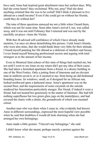 have said, Anne had inspired great attachment since her earliest days. Why
had she come home? they exclaimed. Why not, pray? Had she done
anything criminal that she was to be exiled? Did I think it pleasant to live
abroad on a small income? Even if she could get on without her friends,
could they do without her?
  The tone of these questions annoyed me not a little when I heard them,
which was not for some time. Soon after Anne's arrival I, too, was called
away, and it was not until February that I returned and was met by the
carefully set piece--Anne the Victim.
   With that ill-advised self-confidence of which I have already made
mention, I at once set about demolishing this picture. I told Anne's friends,
who were also mine, that she would thank them very little for their attitude.
I found myself painting her life abroad as a delirium of intellect and luxury.
I even found myself betraying professional secrets and arguing with total
strangers as to the amount of her income.
   Even in Montreal faint echoes of this state of things had reached me, but
not until I went to see Anne on my return did I get any idea of their cause.
She had taken a furnished apartment from a friend, in a dreary building in
one of the West Forties. Only a jutting front of limestone and an elevator
man in uniform saved it, or so it seemed to me, from being an old-fashioned
boarding house. Its windows, small, as if designed for an African sun,
looked northward upon a darkened street. Anne's apartment was on the
second floor, and the requirements of some caryatids on the outside
rendered her fenestration particularly meager. Her friend, if indeed it were a
friend, had not treated her generously in the matter of furniture. She had left
nothing superfluous but two green glass jugs on the mantelpiece, and had
covered the chairs with a chintz, the groundwork of which was mustard
colour.
  Another man who was there when I came in, who evidently had known
Anne in different surroundings, expressed the most hopeful view possible
when he said that doubtless it would all look charming when she had
arranged her own belongings.
  Anne made a little gesture. "I haven't any belongings," she said.
  I didn't know what she meant, perhaps merely a protest against the

    RFL Software, Inc.            Page 10 of 15               www.rflsoft.com
 