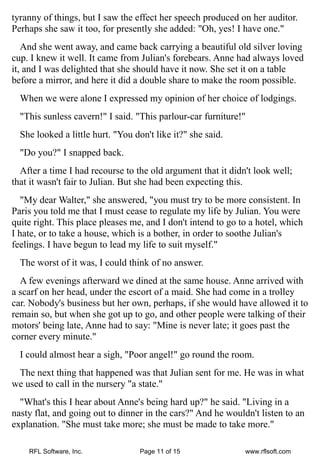 tyranny of things, but I saw the effect her speech produced on her auditor.
Perhaps she saw it too, for presently she added: "Oh, yes! I have one."
   And she went away, and came back carrying a beautiful old silver loving
cup. I knew it well. It came from Julian's forebears. Anne had always loved
it, and I was delighted that she should have it now. She set it on a table
before a mirror, and here it did a double share to make the room possible.
  When we were alone I expressed my opinion of her choice of lodgings.
  "This sunless cavern!" I said. "This parlour-car furniture!"
  She looked a little hurt. "You don't like it?" she said.
  "Do you?" I snapped back.
  After a time I had recourse to the old argument that it didn't look well;
that it wasn't fair to Julian. But she had been expecting this.
   "My dear Walter," she answered, "you must try to be more consistent. In
Paris you told me that I must cease to regulate my life by Julian. You were
quite right. This place pleases me, and I don't intend to go to a hotel, which
I hate, or to take a house, which is a bother, in order to soothe Julian's
feelings. I have begun to lead my life to suit myself."
  The worst of it was, I could think of no answer.
  A few evenings afterward we dined at the same house. Anne arrived with
a scarf on her head, under the escort of a maid. She had come in a trolley
car. Nobody's business but her own, perhaps, if she would have allowed it to
remain so, but when she got up to go, and other people were talking of their
motors' being late, Anne had to say: "Mine is never late; it goes past the
corner every minute."
  I could almost hear a sigh, "Poor angel!" go round the room.
 The next thing that happened was that Julian sent for me. He was in what
we used to call in the nursery "a state."
  "What's this I hear about Anne's being hard up?" he said. "Living in a
nasty flat, and going out to dinner in the cars?" And he wouldn't listen to an
explanation. "She must take more; she must be made to take more."

    RFL Software, Inc.             Page 11 of 15              www.rflsoft.com
 