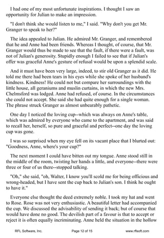 I had one of my most unfortunate inspirations. I thought I saw an
opportunity for Julian to make an impression.
 "I don't think she would listen to me," I said. "Why don't you get Mr.
Granger to speak to her?"
  The idea appealed to Julian. He admired Mr. Granger, and remembered
that he and Anne had been friends. Whereas I thought, of course, that Mr.
Granger would thus be made to see that the fault, if there were a fault, was
not of Julian's generosity. Stupidly enough I failed to see that if Julian's
offer was graceful Anne's gesture of refusal would be upon a splendid scale.
   And it must have been very large, indeed, to stir old Granger as it did. He
told me there had been tears in his eyes while she spoke of her husband's
kindness. Kindness! He could not but compare her surroundings with the
little house, all geraniums and muslin curtains, in which the new Mrs.
Chelmsford was lodged. Anne had refused, of course. In the circumstances
she could not accept. She said she had quite enough for a single woman.
The phrase struck Granger as almost unbearably pathetic.
  One day I noticed the loving cup--which was always on Anne's table,
which was admired by everyone who came to the apartment, and was said
to recall her, herself, so pure and graceful and perfect--one day the loving
cup was gone.
  I was so surprised when my eye fell on its vacant place that I blurted out:
"Goodness, Anne, where's your cup?"
  The next moment I could have bitten out my tongue. Anne stood still in
the middle of the room, twisting her hands a little, and everyone--there were
three or four of us there--stopped talking.
  "Oh," she said, "oh, Walter, I know you'll scold me for being officious and
wrong-headed, but I have sent the cup back to Julian's son. I think he ought
to have it."
  Everyone else thought the deed extremely noble. I took my hat and went
to Rose. Rose was not very enthusiastic. A beautiful letter had accompanied
the cup. We discussed the advisability of sending it back; but of course that
would have done no good. The devilish part of a favour is that to accept or
reject it is often equally incriminating. Anne held the situation in the hollow

    RFL Software, Inc.            Page 12 of 15               www.rflsoft.com
 