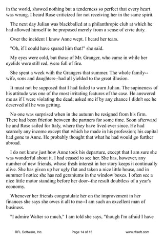 in the world, showed nothing but a tenderness so perfect that every heart
was wrung. I heard Rose criticized for not receiving her in the same spirit.
  The next day Julian was blackballed at a philanthropic club at which he
had allowed himself to be proposed merely from a sense of civic duty.
  Over the incident I know Anne wept. I heard her tears.
  "Oh, if I could have spared him that!" she said.
  My eyes were cold, but those of Mr. Granger, who came in while her
eyelids were still red, were full of fire.
 She spent a week with the Grangers that summer. The whole family--
wife, sons and daughters--had all yielded to the great illusion.
  It must not be supposed that I had failed to warn Julian. The supineness of
his attitude was one of the most irritating features of the case. He answered
me as if I were violating the dead; asked me if by any chance I didn't see he
deserved all he was getting.
  No one was surprised when in the autumn he resigned from his firm.
There had been friction between the partners for some time. Soon afterward
he and Rose sailed for Italy, where they have lived ever since. He had
scarcely any income except that which he made in his profession; his capital
had gone to Anne. He probably thought that what he had would go further
abroad.
  I do not know just how Anne took his departure, except that I am sure she
was wonderful about it. I had ceased to see her. She has, however, any
number of new friends, whose fresh interest in her story keeps it continually
alive. She has given up her ugly flat and taken a nice little house, and in
summer I notice she has red geraniums in the window boxes. I often see a
nice little motor standing before her door--the result doubtless of a year's
economy.
  Whenever her friends congratulate her on the improvement in her
finances she says she owes it all to me--I am such an excellent man of
business.
  "I admire Walter so much," I am told she says, "though I'm afraid I have


    RFL Software, Inc.           Page 14 of 15               www.rflsoft.com
 