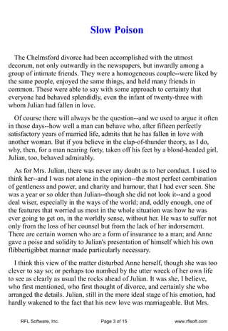 Slow Poison

  The Chelmsford divorce had been accomplished with the utmost
decorum, not only outwardly in the newspapers, but inwardly among a
group of intimate friends. They were a homogeneous couple--were liked by
the same people, enjoyed the same things, and held many friends in
common. These were able to say with some approach to certainty that
everyone had behaved splendidly, even the infant of twenty-three with
whom Julian had fallen in love.
  Of course there will always be the question--and we used to argue it often
in those days--how well a man can behave who, after fifteen perfectly
satisfactory years of married life, admits that he has fallen in love with
another woman. But if you believe in the clap-of-thunder theory, as I do,
why, then, for a man nearing forty, taken off his feet by a blond-headed girl,
Julian, too, behaved admirably.
   As for Mrs. Julian, there was never any doubt as to her conduct. I used to
think her--and I was not alone in the opinion--the most perfect combination
of gentleness and power, and charity and humour, that I had ever seen. She
was a year or so older than Julian--though she did not look it--and a good
deal wiser, especially in the ways of the world; and, oddly enough, one of
the features that worried us most in the whole situation was how he was
ever going to get on, in the worldly sense, without her. He was to suffer not
only from the loss of her counsel but from the lack of her indorsement.
There are certain women who are a form of insurance to a man; and Anne
gave a poise and solidity to Julian's presentation of himself which his own
flibbertigibbet manner made particularly necessary.
  I think this view of the matter disturbed Anne herself, though she was too
clever to say so; or perhaps too numbed by the utter wreck of her own life
to see as clearly as usual the rocks ahead of Julian. It was she, I believe,
who first mentioned, who first thought of divorce, and certainly she who
arranged the details. Julian, still in the more ideal stage of his emotion, had
hardly wakened to the fact that his new love was marriageable. But Mrs.

    RFL Software, Inc.             Page 3 of 15               www.rflsoft.com
 