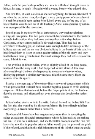 Julian, with the practical eye of her sex, saw in a flash all it might mean to
him, at his age, to begin life again with a young beauty who adored him.
  She saw this, at least, as soon as she saw anything; for Julian, like most of
us when the occasion rises, developed a very pretty power of concealment.
He had for a month been seeing Miss Littell every day before any of us
knew that he went to see her at all. Certainly Anne, unsuspicious by nature,
was unprepared for the revelation.
  It took place in the utterly futile, unnecessary way such revelations
always do take place. The two poor innocent dears had allowed themselves
a single indiscretion; they had gone out together, a few days before
Christmas, to buy some small gifts for each other. They had had an
adventure with a beggar, an old man wise enough to take advantage of the
holiday season, and the no less obvious holiday in the hearts of this pair. He
had forced them to listen to some quaint variant of the old story, and they
had between them given him all the small change they had left--sixty-seven
cents, I think it was.
  That evening at dinner Julian, ever so slightly afraid of the long pause,
had told Anne the story as if it had happened to him alone. A few days
afterward the girl, whom she happened to meet somewhere or other,
displaying perhaps a similar nervousness, told the same story. Even the
number of cents agreed.
  I spoke a moment ago of the extraordinary power of concealment which
we all possess; but I should have said the negative power to avoid exciting
suspicion. Before that moment, before the finger points at us, the fool can
deceive the sage; and afterward not even the sage can deceive the veriest
fool.
  Julian had no desire to lie to his wife. Indeed, he told me he had felt from
the first that she would be his fittest confidante. He immediately told her
everything--a dream rather than a narrative.
   Nowhere did Anne show her magnanimity more than in accepting the
rather extravagant financial arrangements which Julian insisted on making
for her. He was not a rich man, and she the better economist of the two. We
knew she saw that in popular esteem Julian would pay the price of her pride
if she refused, and that in this ticklish moment of his life the least she could

    RFL Software, Inc.             Page 4 of 15                www.rflsoft.com
 