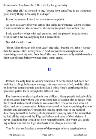 do was to let him have the full credit for his generosity.
  "And after all," as she said to me, "young love can afford to go without a
good many things necessary to old age."
  It was the nearest I heard her come to a complaint.
   As soon as everything was settled she sailed for Florence, where she had
friends and where, she intimated, she meant to spend most of her time.
 I said good-by to her with real emotion, and the phrase I used as to my
wish to serve her was anything but a convention.
  Nor did she take it so.
   "Help Julian through this next year," she said. "People will take it harder
than he knows. He'll need you all." And she was kind enough to add
something about my tact. Poor lady! She must have mentally withdrawn her
little compliment before we met many times again.



                                        II

  Perhaps the only fault in Anne's education of her husband had been her
inability to cling. In his new menage this error was rectified, and the effect
on him was conspicuously good; in fact, I think Rose's confidence in his
greatness pulled them through the difficult time.
  For there was no denying that it was difficult. Many people looked coldly
on them, and I know there was even some talk of asking him to resign from
the firm of architects of which he was a member. The other men were all
older, and very conservative. Julian represented to them everything that was
modern and dangerous. Granger, the leading spirit, was in the habit of
describing himself as holding old-fashioned views, by which he meant that
he had all the virtues of the Pilgrim Fathers and none of their defects. I
never liked him, but I could not help respecting him. The worst you could
say of him was that his high standards were always successful.
  You felt that so fanatical a sense of duty ought to have required some

    RFL Software, Inc.             Page 5 of 15               www.rflsoft.com
 