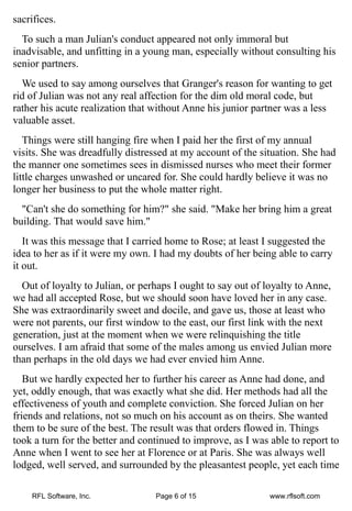 sacrifices.
  To such a man Julian's conduct appeared not only immoral but
inadvisable, and unfitting in a young man, especially without consulting his
senior partners.
  We used to say among ourselves that Granger's reason for wanting to get
rid of Julian was not any real affection for the dim old moral code, but
rather his acute realization that without Anne his junior partner was a less
valuable asset.
   Things were still hanging fire when I paid her the first of my annual
visits. She was dreadfully distressed at my account of the situation. She had
the manner one sometimes sees in dismissed nurses who meet their former
little charges unwashed or uncared for. She could hardly believe it was no
longer her business to put the whole matter right.
  "Can't she do something for him?" she said. "Make her bring him a great
building. That would save him."
   It was this message that I carried home to Rose; at least I suggested the
idea to her as if it were my own. I had my doubts of her being able to carry
it out.
  Out of loyalty to Julian, or perhaps I ought to say out of loyalty to Anne,
we had all accepted Rose, but we should soon have loved her in any case.
She was extraordinarily sweet and docile, and gave us, those at least who
were not parents, our first window to the east, our first link with the next
generation, just at the moment when we were relinquishing the title
ourselves. I am afraid that some of the males among us envied Julian more
than perhaps in the old days we had ever envied him Anne.
   But we hardly expected her to further his career as Anne had done, and
yet, oddly enough, that was exactly what she did. Her methods had all the
effectiveness of youth and complete conviction. She forced Julian on her
friends and relations, not so much on his account as on theirs. She wanted
them to be sure of the best. The result was that orders flowed in. Things
took a turn for the better and continued to improve, as I was able to report to
Anne when I went to see her at Florence or at Paris. She was always well
lodged, well served, and surrounded by the pleasantest people, yet each time

    RFL Software, Inc.            Page 6 of 15                www.rflsoft.com
 